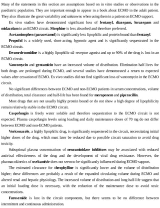 Many	of	the	statements	in	this	section	are	assumptions	based	on	in	vitro	studies	or	observations	in	the
paediatric	population.	They	are	important	enough	to	appear	in	a	book	about	ECMO	in	the	adult	patient.
They	also	illustrate	the	great	variability	and	unknowns	when	using	them	in	a	patient	on	ECMO	support.
Ex	 vivo	 studies	 have	 demonstrated	 significant	 loss	 of	 fentanyl,	 diazepam,	 lorazepam	 and
midazolam	in	an	ECMO	circuit.	Morphine	is	less	absorbed	and	therefore	preferred.
Acetaminophen	(paracetamol)	is	significantly	less	lipophilic	and	protein	bound	than	fentanyl.
Propofol	 is	 a	 widely	 used,	 short-acting,	 hypnotic	 agent	 and	 is	 significantly	 sequestrated	 in	 the
ECMO	circuit.
Dexmedetomidine	is	a	highly	lipophilic	α2-receptor	agonist	and	up	to	90%	of	the	drug	is	lost	in	an
ECMO	circuit.
Vancomycin	and	gentamicin	have	an	increased	volume	of	distribution.	Elimination	half-lives	for
both	 drugs	 are	 prolonged	 during	 ECMO,	 and	 several	 studies	 have	 demonstrated	 a	 return	 to	 expected
values	after	cessation	of	ECMO.	Ex	vivo	studies	did	not	find	significant	loss	of	vancomycin	in	the	ECMO
circuit.
No	significant	differences	between	ECMO	and	non-ECMO	patients	in	serum	concentrations,	volume
of	distribution,	total	clearance	and	half-life	has	been	found	for	meropenem	and	piperacillin.
Most	drugs	that	are	not	usually	highly	protein	bound	or	do	not	show	a	high	degree	of	lipophilicity
remain	relatively	stable	in	the	ECMO	circuit.
Caspofungin	 is	 freely	 water	 soluble	 and	 therefore	 sequestration	 to	 the	 ECMO	 circuit	 is	 not
expected.	Plasma	caspofungin	levels	using	loading	and	daily	maintenance	doses	of	70	mg	do	not	differ
between	ECMO	and	non-ECMO	patients.
Voriconazole,	a	highly	lipophilic	drug,	is	significantly	sequestered	in	the	circuit,	necessitating	initial
higher	doses	of	the	drug,	which	must	later	be	reduced	due	to	possible	circuit	saturation	to	avoid	drug
toxicity.
Suboptimal	 plasma	 concentrations	 of	 neuraminidase	 inhibitors	 may	 be	 associated	 with	 reduced
antiviral	 effectiveness	 of	 the	 drug	 and	 the	 development	 of	 viral	 drug	 resistance.	 However,	 the
pharmacokinetics	of	oseltamivir	does	not	seem	to	be	significantly	influenced	during	ECMO	support.
The	 estimated	 clearance	 for	 theophylline	 is	 significantly	 lower	 and	 the	 volume	 of	 distribution
higher;	 these	 differences	 are	 probably	 a	 result	 of	 the	 expanded	 circulating	 volume	 during	 ECMO	 and
altered	renal	and	hepatic	physiology.	The	increased	volume	of	distribution	and	long	half-life	suggest	that
an	 initial	 loading	 dose	 is	 necessary,	 with	 the	 reduction	 of	 the	 maintenance	 dose	 to	 avoid	 toxic
concentrations.
Furosemide	 is	 lost	 in	 the	 circuit	 components,	 but	 there	 seems	 to	 be	 no	 difference	 between
intermittent	and	continuous	administration.
 
