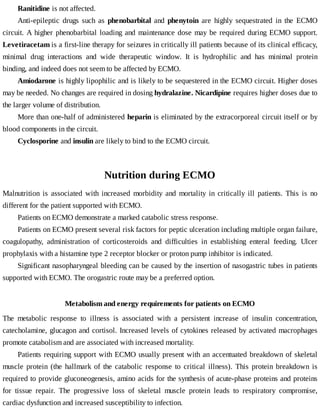 Ranitidine	is	not	affected.
Anti-epileptic	 drugs	 such	 as	 phenobarbital	 and	 phenytoin	 are	 highly	 sequestrated	 in	 the	 ECMO
circuit.	A	higher	phenobarbital	loading	and	maintenance	dose	may	be	required	during	ECMO	support.
Levetiracetam	is	a	first-line	therapy	for	seizures	in	critically	ill	patients	because	of	its	clinical	efficacy,
minimal	 drug	 interactions	 and	 wide	 therapeutic	 window.	 It	 is	 hydrophilic	 and	 has	 minimal	 protein
binding,	and	indeed	does	not	seem	to	be	affected	by	ECMO.
Amiodarone	is	highly	lipophilic	and	is	likely	to	be	sequestered	in	the	ECMO	circuit.	Higher	doses
may	be	needed.	No	changes	are	required	in	dosing	hydralazine.	Nicardipine	requires	higher	doses	due	to
the	larger	volume	of	distribution.
More	than	one-half	of	administered	heparin	is	eliminated	by	the	extracorporeal	circuit	itself	or	by
blood	components	in	the	circuit.
Cyclosporine	and	insulin	are	likely	to	bind	to	the	ECMO	circuit.
Nutrition	during	ECMO
Malnutrition	 is	 associated	 with	 increased	 morbidity	 and	 mortality	 in	 critically	 ill	 patients.	 This	 is	 no
different	for	the	patient	supported	with	ECMO.
Patients	on	ECMO	demonstrate	a	marked	catabolic	stress	response.
Patients	on	ECMO	present	several	risk	factors	for	peptic	ulceration	including	multiple	organ	failure,
coagulopathy,	 administration	 of	 corticosteroids	 and	 difficulties	 in	 establishing	 enteral	 feeding.	 Ulcer
prophylaxis	with	a	histamine	type	2	receptor	blocker	or	proton	pump	inhibitor	is	indicated.
Significant	nasopharyngeal	bleeding	can	be	caused	by	the	insertion	of	nasogastric	tubes	in	patients
supported	with	ECMO.	The	orogastric	route	may	be	a	preferred	option.
Metabolism	and	energy	requirements	for	patients	on	ECMO
The	 metabolic	 response	 to	 illness	 is	 associated	 with	 a	 persistent	 increase	 of	 insulin	 concentration,
catecholamine,	glucagon	and	cortisol.	Increased	levels	of	cytokines	released	by	activated	macrophages
promote	catabolism	and	are	associated	with	increased	mortality.
Patients	requiring	support	with	ECMO	usually	present	with	an	accentuated	breakdown	of	skeletal
muscle	 protein	 (the	 hallmark	 of	 the	 catabolic	 response	 to	 critical	 illness).	 This	 protein	 breakdown	 is
required	to	provide	gluconeogenesis,	amino	acids	for	the	synthesis	of	acute-phase	proteins	and	proteins
for	 tissue	 repair.	 The	 progressive	 loss	 of	 skeletal	 muscle	 protein	 leads	 to	 respiratory	 compromise,
cardiac	dysfunction	and	increased	susceptibility	to	infection.
 