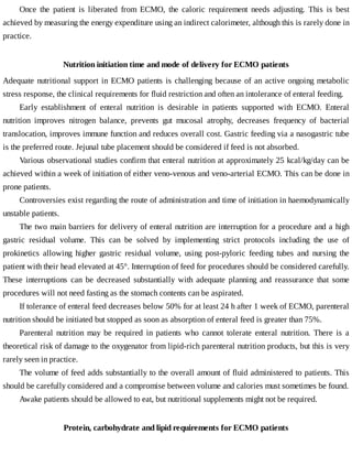 Once	 the	 patient	 is	 liberated	 from	 ECMO,	 the	 caloric	 requirement	 needs	 adjusting.	 This	 is	 best
achieved	by	measuring	the	energy	expenditure	using	an	indirect	calorimeter,	although	this	is	rarely	done	in
practice.
Nutrition	initiation	time	and	mode	of	delivery	for	ECMO	patients
Adequate	nutritional	support	in	ECMO	patients	is	challenging	because	of	an	active	ongoing	metabolic
stress	response,	the	clinical	requirements	for	fluid	restriction	and	often	an	intolerance	of	enteral	feeding.
Early	 establishment	 of	 enteral	 nutrition	 is	 desirable	 in	 patients	 supported	 with	 ECMO.	 Enteral
nutrition	 improves	 nitrogen	 balance,	 prevents	 gut	 mucosal	 atrophy,	 decreases	 frequency	 of	 bacterial
translocation,	improves	immune	function	and	reduces	overall	cost.	Gastric	feeding	via	a	nasogastric	tube
is	the	preferred	route.	Jejunal	tube	placement	should	be	considered	if	feed	is	not	absorbed.
Various	observational	studies	confirm	that	enteral	nutrition	at	approximately	25	kcal/kg/day	can	be
achieved	within	a	week	of	initiation	of	either	veno-venous	and	veno-arterial	ECMO.	This	can	be	done	in
prone	patients.
Controversies	exist	regarding	the	route	of	administration	and	time	of	initiation	in	haemodynamically
unstable	patients.
The	two	main	barriers	for	delivery	of	enteral	nutrition	are	interruption	for	a	procedure	and	a	high
gastric	 residual	 volume.	 This	 can	 be	 solved	 by	 implementing	 strict	 protocols	 including	 the	 use	 of
prokinetics	 allowing	 higher	 gastric	 residual	 volume,	 using	 post-pyloric	 feeding	 tubes	 and	 nursing	 the
patient	with	their	head	elevated	at	45°.	Interruption	of	feed	for	procedures	should	be	considered	carefully.
These	 interruptions	 can	 be	 decreased	 substantially	 with	 adequate	 planning	 and	 reassurance	 that	 some
procedures	will	not	need	fasting	as	the	stomach	contents	can	be	aspirated.
If	tolerance	of	enteral	feed	decreases	below	50%	for	at	least	24	h	after	1	week	of	ECMO,	parenteral
nutrition	should	be	initiated	but	stopped	as	soon	as	absorption	of	enteral	feed	is	greater	than	75%.
Parenteral	 nutrition	 may	 be	 required	 in	 patients	 who	 cannot	 tolerate	 enteral	 nutrition.	 There	 is	 a
theoretical	risk	of	damage	to	the	oxygenator	from	lipid-rich	parenteral	nutrition	products,	but	this	is	very
rarely	seen	in	practice.
The	volume	of	feed	adds	substantially	to	the	overall	amount	of	fluid	administered	to	patients.	This
should	be	carefully	considered	and	a	compromise	between	volume	and	calories	must	sometimes	be	found.
Awake	patients	should	be	allowed	to	eat,	but	nutritional	supplements	might	not	be	required.
Protein,	carbohydrate	and	lipid	requirements	for	ECMO	patients
 
