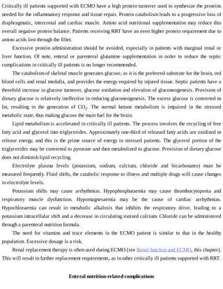 Critically	ill	patients	supported	with	ECMO	have	a	high	protein	turnover	used	to	synthesize	the	proteins
needed	for	the	inflammatory	response	and	tissue	repair.	Protein	catabolism	leads	to	a	progressive	loss	of
diaphragmatic,	intercostal	and	cardiac	muscle.	Amino	acid	nutritional	supplementation	may	reduce	this
overall	negative	protein	balance.	Patients	receiving	RRT	have	an	even	higher	protein	requirement	due	to
amino	acids	lost	through	the	filter.
Excessive	protein	administration	should	be	avoided,	especially	in	patients	with	marginal	renal	or
liver	 function.	 Of	 note,	 enteral	 or	 parenteral	 glutamine	 supplementation	 in	 order	 to	 reduce	 the	 septic
complications	in	critically	ill	patients	is	no	longer	recommended.
The	catabolism	of	skeletal	muscle	generates	glucose,	as	it	is	the	preferred	substrate	for	the	brain,	red
blood	cells	and	renal	medulla,	and	provides	the	energy	required	by	injured	tissue.	Septic	patients	have	a
threefold	increase	in	glucose	turnover,	glucose	oxidation	and	elevation	of	gluconeogenesis.	Provision	of
dietary	glucose	is	relatively	ineffective	in	reducing	gluconeogenesis.	The	excess	glucose	is	converted	to
fat,	 resulting	 in	 the	 generation	 of	 CO2.	 The	 normal	 ketone	 metabolism	 is	 impaired	 in	 the	 stressed
metabolic	state,	thus	making	glucose	the	main	fuel	for	the	brain.
Lipid	metabolism	is	accelerated	in	critically	ill	patients.	The	process	involves	the	recycling	of	free
fatty	acid	and	glycerol	into	triglycerides.	Approximately	one-third	of	released	fatty	acids	are	oxidized	to
release	energy,	and	this	is	the	prime	source	of	energy	in	stressed	patients.	The	glycerol	portion	of	the
triglycerides	may	be	converted	to	pyruvate	and	then	metabolized	to	glucose.	Provision	of	dietary	glucose
does	not	diminish	lipid	recycling.
Electrolyte	 plasma	 levels	 (potassium,	 sodium,	 calcium,	 chloride	 and	 bicarbonates)	 must	 be
measured	frequently.	Fluid	shifts,	the	catabolic	response	to	illness	and	multiple	drugs	will	cause	changes
in	electrolyte	levels.
Potassium	 shifts	 may	 cause	 arrhythmias.	 Hypophosphataemia	 may	 cause	 thrombocytopenia	 and
respiratory	 muscle	 dysfunction.	 Hypomagnesaemia	 may	 be	 the	 cause	 of	 cardiac	 arrhythmias.
Hypochloraemia	 can	 result	 in	 metabolic	 alkalosis	 that	 inhibits	 the	 respiratory	 drive,	 leading	 to	 a
potassium	intracellular	shift	and	a	decrease	in	circulating	ionized	calcium.	Chloride	can	be	administered
through	a	parenteral	nutrition	formula.
The	 need	 for	 vitamins	 and	 trace	 elements	 in	 the	 ECMO	 patient	 is	 similar	 to	 that	 in	 the	 healthy
population.	Excessive	dosage	is	a	risk.
Renal	replacement	therapy	is	often	used	during	ECMO	(see	Renal	function	and	ECMO,	this	chapter).
This	will	result	in	further	replacement	requirements,	as	in	other	critically	ill	patients	supported	with	RRT.
Enteral	nutrition-related	complications
 