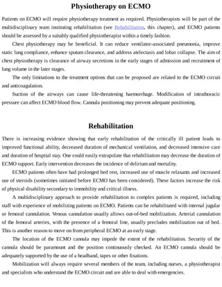 Physiotherapy	on	ECMO
Patients	on	ECMO	will	require	physiotherapy	treatment	as	required.	Physiotherapists	will	be	part	of	the
multidisciplinary	 team	 instituting	 rehabilitation	 (see	 Rehabilitation,	 this	 chapter),	 and	 ECMO	 patients
should	be	assessed	by	a	suitably	qualified	physiotherapist	within	a	timely	fashion.
Chest	 physiotherapy	 may	 be	 beneficial.	 It	 can	 reduce	 ventilator-associated	 pneumonia,	 improve
static	lung	compliance,	enhance	sputum	clearance,	and	address	atelectasis	and	lobar	collapse.	The	aim	of
chest	physiotherapy	is	clearance	of	airway	secretions	in	the	early	stages	of	admission	and	recruitment	of
lung	volume	in	the	later	stages.
The	only	limitations	to	the	treatment	options	that	can	be	proposed	are	related	to	the	ECMO	circuit
and	anticoagulation.
Suction	 of	 the	 airways	 can	 cause	 life-threatening	 haemorrhage.	 Modification	 of	 intrathoracic
pressure	can	affect	ECMO	blood	flow.	Cannula	positioning	may	prevent	adequate	positioning.
Rehabilitation
There	 is	 increasing	 evidence	 showing	 that	 early	 rehabilitation	 of	 the	 critically	 ill	 patient	 leads	 to
improved	functional	ability,	decreased	duration	of	mechanical	ventilation,	and	decreased	intensive	care
and	duration	of	hospital	stay.	One	could	easily	extrapolate	that	rehabilitation	may	decrease	the	duration	of
ECMO	support.	Early	intervention	decreases	the	incidence	of	delirium	and	mortality.
ECMO	patients	often	have	had	prolonged	bed	rest,	increased	use	of	muscle	relaxants	and	increased
use	of	steroids	(sometimes	initiated	before	ECMO	has	been	considered).	These	factors	increase	the	risk
of	physical	disability	secondary	to	immobility	and	critical	illness.
A	 multidisciplinary	 approach	 to	 provide	 rehabilitation	 to	 complex	 patients	 is	 required,	 including
staff	with	experience	of	mobilizing	patients	on	ECMO.	Patients	can	be	rehabilitated	with	internal	jugular
or	femoral	cannulation.	Venous	cannulation	usually	allows	out-of-bed	mobilization.	Arterial	cannulation
of	the	femoral	arteries,	with	the	presence	of	a	femoral	line,	usually	precludes	mobilization	out	of	bed.
This	is	another	reason	to	move	on	from	peripheral	ECMO	at	an	early	stage.
The	 location	 of	 the	 ECMO	 cannula	 may	 impede	 the	 extent	 of	 the	 rehabilitation.	 Security	 of	 the
cannula	 should	 be	 paramount	 and	 the	 position	 continuously	 checked.	 An	 ECMO	 cannula	 should	 be
adequately	supported	by	the	use	of	a	headband,	tapes	or	other	fixations.
Mobilization	will	always	require	several	members	of	the	team,	including	nurses,	a	physiotherapist
and	specialists	who	understand	the	ECMO	circuit	and	are	able	to	deal	with	emergencies.
 