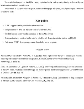 The	rehabilitation	process	should	be	clearly	explained	to	the	patient	and/or	family,	and	the	risks	and
benefits	of	rehabilitation	made	clear.
Involvement	of	occupational	therapists,	speech	and	language	therapists,	and	psychologists	should	be
considered	early.
Key	points
To	learn	more
Askenazi	DJ,	Selewski	DT,	Paden	ML,	et	al.	(2012).	Renal	replacement	therapy	in	critically	ill	patients
receiving	extracorporeal	membrane	oxygenation.	Clinical	Journal	of	the	American	Society	of
Nephrology,	7,	1328–36.
Jamal	JA,	Economou	CJ,	Lipman	J,	Roberts	JA.	(2012).	Improving	antibiotic	dosing	in	special	situations
in	the	ICU:	burns,	renal	replacement	therapy	and	extracorporeal	membrane	oxygenation.	Current	Opinion
in	Critical	Care	18,	460–71.
Wildschut	ED,	Ahsman	MJ,	Allegaert	K,	Mathot	RA,	Tibboel	D.	(2010).	Determinants	of	drug	absorption
in	different	ECMO	circuits.	Intensive	Care	Medicine,	36,	2109–16.
ECMO	support	can	be	provided	without	sedation.
The	principles	of	RRT	are	the	same	with	or	without	ECMO.
The	RRT	circuit	safely	can	be	connected	to	the	ECMO	circuit.
Drug	monitoring	is	required	and	would	be	ideal	for	all	drugs	given	to	the	patient	on	ECMO.
Patients	on	ECMO	demonstrate	a	marked	catabolic	stress	response.
 