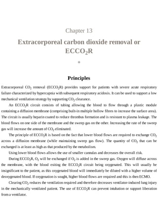 Chapter	13
Extracorporeal	carbon	dioxide	removal	or
ECCO2R
◈
Principles
Extracorporeal	 CO2	 removal	 (ECCO2R)	 provides	 support	 for	 patients	 with	 severe	 acute	 respiratory
failure	characterized	by	hypercapnia	with	subsequent	respiratory	acidosis.	It	can	be	used	to	support	a	low
mechanical	ventilation	strategy	by	supporting	CO2	clearance.
An	 ECCO2R	 circuit	 consists	 of	 tubing	 allowing	 the	 blood	 to	 flow	 through	 a	 plastic	 module
containing	a	diffusion	membrane	(comprising	built-in	multiple	hollow	fibres	to	increase	the	surface	area).
The	circuit	is	usually	heparin	coated	to	reduce	thrombus	formation	and	is	resistant	to	plasma	leakage.	The
blood	flows	on	one	side	of	the	membrane	and	the	sweep	gas	on	the	other.	Increasing	the	rate	of	the	sweep
gas	will	increase	the	amount	of	CO2	eliminated.
The	principle	of	ECCO2R	is	based	on	the	fact	that	lower	blood	flows	are	required	to	exchange	CO2
across	 a	 diffusion	 membrane	 (while	 maintaining	 sweep	 gas	 flow).	 The	 quantity	 of	 CO2	 that	 can	 be
exchanged	is	at	least	as	high	as	that	produced	by	the	metabolism.
Using	lower	blood	flows	allows	the	use	of	smaller	cannulas	and	decreases	the	overall	risk.
During	ECCO2R,	O2	will	be	exchanged	if	O2	is	added	in	the	sweep	gas.	Oxygen	will	diffuse	across
the	 membrane,	 with	 the	 blood	 exiting	 the	 ECCO2R	 circuit	 being	 oxygenated.	 This	 will	 usually	 be
insignificant	to	the	patient,	as	this	oxygenated	blood	will	immediately	be	diluted	with	a	higher	volume	of
deoxygenated	blood.	If	oxygenation	is	sought,	higher	blood	flows	are	required	and	this	is	then	ECMO.
Clearing	CO2	reduces	the	ventilation	required	and	therefore	decreases	ventilator-induced	lung	injury
in	the	mechanically	ventilated	patient.	The	use	of	ECCO2R	can	prevent	intubation	or	support	liberation
from	a	ventilator.
 