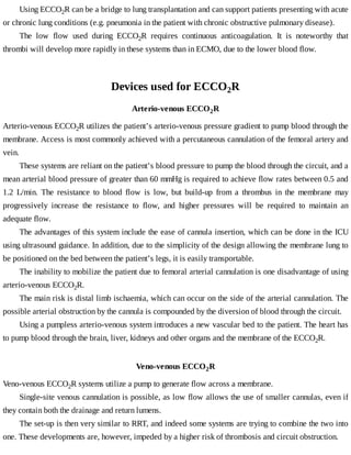 Using	ECCO2R	can	be	a	bridge	to	lung	transplantation	and	can	support	patients	presenting	with	acute
or	chronic	lung	conditions	(e.g.	pneumonia	in	the	patient	with	chronic	obstructive	pulmonary	disease).
The	 low	 flow	 used	 during	 ECCO2R	 requires	 continuous	 anticoagulation.	 It	 is	 noteworthy	 that
thrombi	will	develop	more	rapidly	in	these	systems	than	in	ECMO,	due	to	the	lower	blood	flow.
Devices	used	for	ECCO2R
Arterio-venous	ECCO2R
Arterio-venous	ECCO2R	utilizes	the	patient’s	arterio-venous	pressure	gradient	to	pump	blood	through	the
membrane.	Access	is	most	commonly	achieved	with	a	percutaneous	cannulation	of	the	femoral	artery	and
vein.
These	systems	are	reliant	on	the	patient’s	blood	pressure	to	pump	the	blood	through	the	circuit,	and	a
mean	arterial	blood	pressure	of	greater	than	60	mmHg	is	required	to	achieve	flow	rates	between	0.5	and
1.2	 L/min.	 The	 resistance	 to	 blood	 flow	 is	 low,	 but	 build-up	 from	 a	 thrombus	 in	 the	 membrane	 may
progressively	 increase	 the	 resistance	 to	 flow,	 and	 higher	 pressures	 will	 be	 required	 to	 maintain	 an
adequate	flow.
The	advantages	of	this	system	include	the	ease	of	cannula	insertion,	which	can	be	done	in	the	ICU
using	ultrasound	guidance.	In	addition,	due	to	the	simplicity	of	the	design	allowing	the	membrane	lung	to
be	positioned	on	the	bed	between	the	patient’s	legs,	it	is	easily	transportable.
The	inability	to	mobilize	the	patient	due	to	femoral	arterial	cannulation	is	one	disadvantage	of	using
arterio-venous	ECCO2R.
The	main	risk	is	distal	limb	ischaemia,	which	can	occur	on	the	side	of	the	arterial	cannulation.	The
possible	arterial	obstruction	by	the	cannula	is	compounded	by	the	diversion	of	blood	through	the	circuit.
Using	a	pumpless	arterio-venous	system	introduces	a	new	vascular	bed	to	the	patient.	The	heart	has
to	pump	blood	through	the	brain,	liver,	kidneys	and	other	organs	and	the	membrane	of	the	ECCO2R.
Veno-venous	ECCO2R
Veno-venous	ECCO2R	systems	utilize	a	pump	to	generate	flow	across	a	membrane.
Single-site	venous	cannulation	is	possible,	as	low	flow	allows	the	use	of	smaller	cannulas,	even	if
they	contain	both	the	drainage	and	return	lumens.
The	set-up	is	then	very	similar	to	RRT,	and	indeed	some	systems	are	trying	to	combine	the	two	into
one.	These	developments	are,	however,	impeded	by	a	higher	risk	of	thrombosis	and	circuit	obstruction.
 