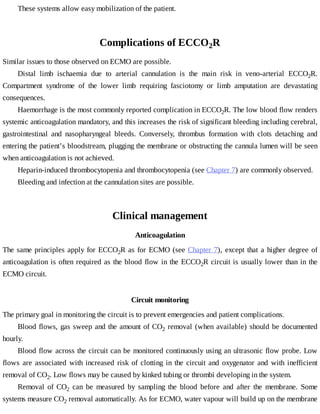 These	systems	allow	easy	mobilization	of	the	patient.
Complications	of	ECCO2R
Similar	issues	to	those	observed	on	ECMO	are	possible.
Distal	 limb	 ischaemia	 due	 to	 arterial	 cannulation	 is	 the	 main	 risk	 in	 veno-arterial	 ECCO2R.
Compartment	 syndrome	 of	 the	 lower	 limb	 requiring	 fasciotomy	 or	 limb	 amputation	 are	 devastating
consequences.
Haemorrhage	is	the	most	commonly	reported	complication	in	ECCO2R.	The	low	blood	flow	renders
systemic	anticoagulation	mandatory,	and	this	increases	the	risk	of	significant	bleeding	including	cerebral,
gastrointestinal	 and	 nasopharyngeal	 bleeds.	 Conversely,	 thrombus	 formation	 with	 clots	 detaching	 and
entering	the	patient’s	bloodstream,	plugging	the	membrane	or	obstructing	the	cannula	lumen	will	be	seen
when	anticoagulation	is	not	achieved.
Heparin-induced	thrombocytopenia	and	thrombocytopenia	(see	Chapter	7)	are	commonly	observed.
Bleeding	and	infection	at	the	cannulation	sites	are	possible.
Clinical	management
Anticoagulation
The	same	principles	apply	for	ECCO2R	as	for	ECMO	(see	Chapter	7),	except	that	a	higher	degree	of
anticoagulation	is	often	required	as	the	blood	flow	in	the	ECCO2R	circuit	is	usually	lower	than	in	the
ECMO	circuit.
Circuit	monitoring
The	primary	goal	in	monitoring	the	circuit	is	to	prevent	emergencies	and	patient	complications.
Blood	flows,	gas	sweep	and	the	amount	of	CO2	removal	(when	available)	should	be	documented
hourly.
Blood	flow	across	the	circuit	can	be	monitored	continuously	using	an	ultrasonic	flow	probe.	Low
flows	 are	 associated	 with	 increased	 risk	 of	 clotting	 in	 the	 circuit	 and	 oxygenator	 and	 with	 inefficient
removal	of	CO2.	Low	flows	may	be	caused	by	kinked	tubing	or	thrombi	developing	in	the	system.
Removal	 of	 CO2	 can	 be	 measured	 by	 sampling	 the	 blood	 before	 and	 after	 the	 membrane.	 Some
systems	measure	CO2	removal	automatically.	As	for	ECMO,	water	vapour	will	build	up	on	the	membrane
 