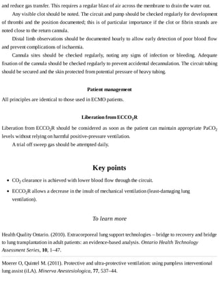 and	reduce	gas	transfer.	This	requires	a	regular	blast	of	air	across	the	membrane	to	drain	the	water	out.
Any	visible	clot	should	be	noted.	The	circuit	and	pump	should	be	checked	regularly	for	development
of	thrombi	and	the	position	documented;	this	is	of	particular	importance	if	the	clot	or	fibrin	strands	are
noted	close	to	the	return	cannula.
Distal	limb	observations	should	be	documented	hourly	to	allow	early	detection	of	poor	blood	flow
and	prevent	complications	of	ischaemia.
Cannula	 sites	 should	 be	 checked	 regularly,	 noting	 any	 signs	 of	 infection	 or	 bleeding.	 Adequate
fixation	of	the	cannula	should	be	checked	regularly	to	prevent	accidental	decannulation.	The	circuit	tubing
should	be	secured	and	the	skin	protected	from	potential	pressure	of	heavy	tubing.
Patient	management
All	principles	are	identical	to	those	used	in	ECMO	patients.
Liberation	from	ECCO2R
Liberation	from	ECCO2R	should	be	considered	as	soon	as	the	patient	can	maintain	appropriate	PaCO2
levels	without	relying	on	harmful	positive-pressure	ventilation.
A	trial	off	sweep	gas	should	be	attempted	daily.
Key	points
To	learn	more
Health	Quality	Ontario.	(2010).	Extracorporeal	lung	support	technologies	–	bridge	to	recovery	and	bridge
to	lung	transplantation	in	adult	patients:	an	evidence-based	analysis.	Ontario	Health	Technology
Assessment	Series,	10,	1–47.
Moerer	O,	Quintel	M.	(2011).	Protective	and	ultra-protective	ventilation:	using	pumpless	interventional
lung	assist	(iLA).	Minerva	Anestesiologica,	77,	537–44.
CO2	clearance	is	achieved	with	lower	blood	flow	through	the	circuit.
ECCO2R	allows	a	decrease	in	the	insult	of	mechanical	ventilation	(least-damaging	lung
ventilation).
 