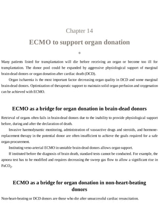 Chapter	14
ECMO	to	support	organ	donation
◈
Many	 patients	 listed	 for	 transplantation	 will	 die	 before	 receiving	 an	 organ	 or	 become	 too	 ill	 for
transplantation.	 The	 donor	 pool	 could	 be	 expanded	 by	 aggressive	 physiological	 support	 of	 marginal
brain-dead	donors	or	organ	donation	after	cardiac	death	(DCD).
Organ	ischaemia	is	the	most	important	factor	decreasing	organ	quality	in	DCD	and	some	marginal
brain-dead	donors.	Optimization	of	therapeutic	support	to	maintain	solid	organ	perfusion	and	oxygenation
can	be	achieved	with	ECMO.
ECMO	as	a	bridge	for	organ	donation	in	brain-dead	donors
Retrieval	of	organs	often	fails	in	brain-dead	donors	due	to	the	inability	to	provide	physiological	support
before,	during	and	after	the	declaration	of	death.
Invasive	haemodynamic	monitoring,	administration	of	vasoactive	drugs	and	steroids,	and	hormone-
replacement	therapy	in	the	potential	donor	are	often	insufficient	to	achieve	the	goals	required	for	a	safe
organ	procurement.
Instituting	veno-arterial	ECMO	in	unstable	brain-dead	donors	allows	organ	support.
If	instituted	before	the	diagnosis	of	brain	death,	standard	tests	cannot	be	conducted.	For	example,	the
apnoea	test	has	to	be	modified	and	requires	decreasing	the	sweep	gas	flow	to	allow	a	significant	rise	in
PaCO2.
ECMO	as	a	bridge	for	organ	donation	in	non-heart-beating
donors
Non-heart-beating	or	DCD	donors	are	those	who	die	after	unsuccessful	cardiac	resuscitation.
 