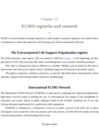 Chapter	15
ECMO	registries	and	research
◈
ECMO	is	an	extraordinary	technique	applied	to	a	small	number	of	patients.	Registries	are	useful	in	these
circumstances	to	ensure	that	experience	and	learning	can	be	shared	among	many	clinicians.
The	Extracorporeal	Life	Support	Organization	registry
The	ELSO	maintains	a	data	registry.	This	was	started	in	1989	(see	Chapter	1:	In	the	beginning),	but	data
goes	back	to	1976.	It	has	more	than	100	centres	contributing	data.	It	was	initially	essentially	paediatric.
Data	entry	is	voluntary	but	requires	adhesion	as	a	member.	Members	pay	an	annual	fee	that	allows
them	to	enter	data	and	receive	regular	reports,	including	comparison	of	outcomes	with	similar	centres.
The	registry	summarises	cumulative	experience,	is	open	for	individual	queries	about	specific	patient
outcomes,	supports	observational	studies	and	allows	benchmarking.
International	ECMO	Network
The	International	ECMO	Network	(ECMONet)	is	dedicated	to	conducting	and	supporting	high-quality,
high-impact	 research	 aimed	 at	 defining	 the	 role	 of	 extracorporeal	 life	 support	 in	 the	 management	 of
respiratory	 and	 cardiac	 failure	 in	 adults,	 helping	 to	 build	 on	 the	 scientific	 foundation	 for	 its	 use	 and
driving	continuous	improvement	in	its	application	where	appropriate.
ECMONet	is	committed	to	a	collaborative	vision	of	scientific	research	in	the	field,	one	in	which
investigators	from	around	the	world	may	propose	and	lead	projects,	with	the	Network	simply	soliciting
and	prioritizing	studies,	and	facilitating	clinical	trials.
To	learn	more
 