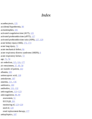 Index
acanthocytosis,	135
accidental	hypothermia,	90
acetaminophen,	185
activated	coagulation	time	(ACT),	125
activated	prothrombin	time	(aPTT),	127
activated	prothrombin	time	ratio	(APR),	127,	129
acute	kidney	injury	(AKI),	172,	173
acute	lung	injury,	73
acute	mechanical	defect,	86
acute	respiratory	distress	syndrome	(ARDS),	6
acute	respiratory	failure,	72
age,	71,	74
air	embolism,	115,	116,	177
air	entrainment,	37,	49,	58
air	transfer	of	patient,	163
albumin,	183
aminocaproic	acid,	138
amiodarone,	187
anaemia,	121,	136
antibiotics,	180
antibodies,	131,	132
anticoagulants,	121–123
anticoagulation,	88,	89
assessment,	51
ECCO2R,	201
monitoring	of,	123–129
need	of,	120
renal	replacement	therapy,	177
antiepileptics,	187
 