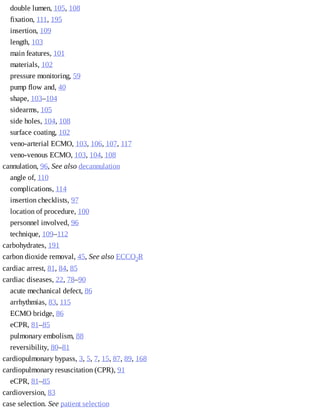 double	lumen,	105,	108
fixation,	111,	195
insertion,	109
length,	103
main	features,	101
materials,	102
pressure	monitoring,	59
pump	flow	and,	40
shape,	103–104
sidearms,	105
side	holes,	104,	108
surface	coating,	102
veno-arterial	ECMO,	103,	106,	107,	117
veno-venous	ECMO,	103,	104,	108
cannulation,	96,	See	also	decannulation
angle	of,	110
complications,	114
insertion	checklists,	97
location	of	procedure,	100
personnel	involved,	96
technique,	109–112
carbohydrates,	191
carbon	dioxide	removal,	45,	See	also	ECCO2R
cardiac	arrest,	81,	84,	85
cardiac	diseases,	22,	78–90
acute	mechanical	defect,	86
arrhythmias,	83,	115
ECMO	bridge,	86
eCPR,	81–85
pulmonary	embolism,	88
reversibility,	80–81
cardiopulmonary	bypass,	3,	5,	7,	15,	87,	89,	168
cardiopulmonary	resuscitation	(CPR),	91
eCPR,	81–85
cardioversion,	83
case	selection.	See	patient	selection
 