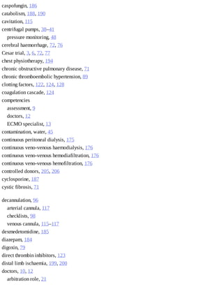 caspofungin,	186
catabolism,	188,	190
cavitation,	115
centrifugal	pumps,	38–41
pressure	monitoring,	48
cerebral	haemorrhage,	72,	76
Cesar	trial,	3,	6,	72,	77
chest	physiotherapy,	194
chronic	obstructive	pulmonary	disease,	71
chronic	thromboembolic	hypertension,	89
clotting	factors,	122,	124,	128
coagulation	cascade,	124
competencies	
assessment,	9
doctors,	12
ECMO	specialist,	13
contamination,	water,	45
continuous	peritoneal	dialysis,	175
continuous	veno-venous	haemodialysis,	176
continuous	veno-venous	hemodiafiltration,	176
continuous	veno-venous	hemofiltration,	176
controlled	donors,	205,	206
cyclosporine,	187
cystic	fibrosis,	71
decannulation,	96
arterial	cannula,	117
checklists,	98
venous	cannula,	115–117
dexmedetomidine,	185
diazepam,	184
digoxin,	79
direct	thrombin	inhibitors,	123
distal	limb	ischaemia,	199,	200
doctors,	10,	12
arbitration	role,	21
 