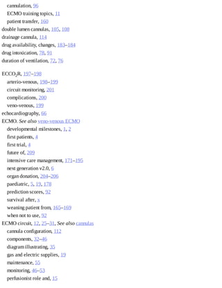 cannulation,	96
ECMO	training	topics,	11
patient	transfer,	160
double	lumen	cannulas,	105,	108
drainage	cannula,	114
drug	availability,	changes,	183–184
drug	intoxication,	78,	91
duration	of	ventilation,	72,	76
ECCO2R,	197–198
arterio-venous,	198–199
circuit	monitoring,	201
complications,	200
veno-venous,	199
echocardiography,	66
ECMO.	See	also	veno-venous	ECMO
developmental	milestones,	1,	2
first	patients,	4
first	trial,	4
future	of,	209
intensive	care	management,	171–195
next	generation	v2.0,	6
organ	donation,	204–206
paediatric,	5,	19,	178
prediction	scores,	92
survival	after,	x
weaning	patient	from,	165–169
when	not	to	use,	92
ECMO	circuit,	12,	25–31,	See	also	cannulas
cannula	configuration,	112
components,	32–46
diagram	illustrating,	35
gas	and	electric	supplies,	19
maintenance,	55
monitoring,	46–53
perfusionist	role	and,	15
 