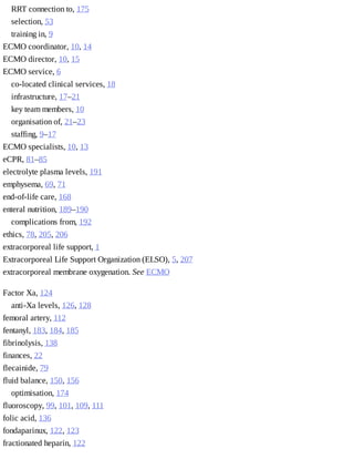 RRT	connection	to,	175
selection,	53
training	in,	9
ECMO	coordinator,	10,	14
ECMO	director,	10,	15
ECMO	service,	6
co-located	clinical	services,	18
infrastructure,	17–21
key	team	members,	10
organisation	of,	21–23
staffing,	9–17
ECMO	specialists,	10,	13
eCPR,	81–85
electrolyte	plasma	levels,	191
emphysema,	69,	71
end-of-life	care,	168
enteral	nutrition,	189–190
complications	from,	192
ethics,	78,	205,	206
extracorporeal	life	support,	1
Extracorporeal	Life	Support	Organization	(ELSO),	5,	207
extracorporeal	membrane	oxygenation.	See	ECMO
Factor	Xa,	124
anti-Xa	levels,	126,	128
femoral	artery,	112
fentanyl,	183,	184,	185
fibrinolysis,	138
finances,	22
flecainide,	79
fluid	balance,	150,	156
optimisation,	174
fluoroscopy,	99,	101,	109,	111
folic	acid,	136
fondaparinux,	122,	123
fractionated	heparin,	122
 