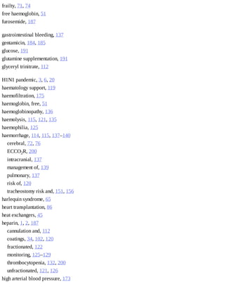 frailty,	71,	74
free	haemoglobin,	51
furosemide,	187
gastrointestinal	bleeding,	137
gentamicin,	184,	185
glucose,	191
glutamine	supplementation,	191
glyceryl	trinitrate,	112
H1N1	pandemic,	3,	6,	20
haematology	support,	119
haemofiltration,	175
haemoglobin,	free,	51
haemoglobinopathy,	136
haemolysis,	115,	121,	135
haemophilia,	125
haemorrhage,	114,	115,	137–140
cerebral,	72,	76
ECCO2R,	200
intracranial,	137
management	of,	139
pulmonary,	137
risk	of,	120
tracheostomy	risk	and,	151,	156
harlequin	syndrome,	65
heart	transplantation,	86
heat	exchangers,	45
heparin,	1,	2,	187
cannulation	and,	112
coatings,	34,	102,	120
fractionated,	122
monitoring,	125–129
thrombocytopenia,	132,	200
unfractionated,	121,	126
high	arterial	blood	pressure,	173
 