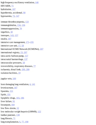 high	frequency	oscillatory	ventilation,	148
HIV/AIDS,	71
hydralazine,	187
hypothermia,	accidental,	90
hypoxaemia,	73,	147
immune	thrombocytopenia,	133
immunoglobulins,	134,	136
immunosuppression,	70
impellers,	38
inotropes,	143,	157
insulin,	187
intensive	care	management,	171–195
intensive	care	unit,	17,	58
International	ECMO	Network	(ECMONet),	207
international	registry,	23,	207
intra-aortic	balloon	pump,	157
intracranial	haemorrhage,	137
intravascular	pressures,	58
irreversibility,	respiratory	diseases,	77
ischaemia,	distal	limb,	199,	200
isolation	facilities,	19
jugular	vein,	109
least	damaging	lung	ventilation,	4,	141
levetiracetam,	187
lipaemia,	121
lipids,	191
lipophilic	drugs,	183,	186
liver	failure,	91
lorazepam,	184
low	flow	alarms,	52
low	molecular	weight	heparin	(LMWH),	122
lumbar	puncture,	138
lung	fibrosis,	71
lung	transplantation,	6,	77,	198
 