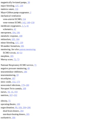 magnetically	levitated	pumps,	38
major	bleeding,	137,	139
mattress	suture,	116
Mayo-Gibbon	pump-oxygenator,	2
mechanical	ventilation	
veno-arterial	ECMO,	154
veno-venous	ECMO,	142,	148–150
membrane	oxygenators,	2,	5,	41
schematics,	42
meropenem,	184,	186
metabolic	response,	188
midazolam,	183,	184
minor	bleeding,	137,	139
M-number	formalism,	106
monitoring.	See	also	patient	monitoring
ECMO	circuit,	46–53
morphine,	185
Murray	score,	72,	73
National	Respiratory	ECMO	service,	71
negative	pressure	monitoring,	49
neuraminidase	inhibitors,	186
neuromonitoring,	59
nicardipine,	187
nitric	oxide,	152,	173
nosocomial	infections,	179–180
Novaport	Twin	cannula,	108
nurses,	10,	14,	193
nutrition,	187–192
obesity,	75
operating	theatre,	100
organ	donation,	90,	169,	204–206
dead	brain	donors,	204
non-heart-beating	donors,	205
oseltamivir,	186
 