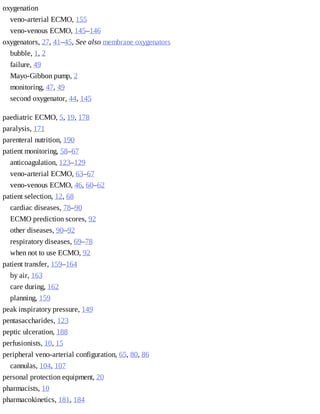 oxygenation	
veno-arterial	ECMO,	155
veno-venous	ECMO,	145–146
oxygenators,	27,	41–45,	See	also	membrane	oxygenators
bubble,	1,	2
failure,	49
Mayo-Gibbon	pump,	2
monitoring,	47,	49
second	oxygenator,	44,	145
paediatric	ECMO,	5,	19,	178
paralysis,	171
parenteral	nutrition,	190
patient	monitoring,	58–67
anticoagulation,	123–129
veno-arterial	ECMO,	63–67
veno-venous	ECMO,	46,	60–62
patient	selection,	12,	68
cardiac	diseases,	78–90
ECMO	prediction	scores,	92
other	diseases,	90–92
respiratory	diseases,	69–78
when	not	to	use	ECMO,	92
patient	transfer,	159–164
by	air,	163
care	during,	162
planning,	159
peak	inspiratory	pressure,	149
pentasaccharides,	123
peptic	ulceration,	188
perfusionists,	10,	15
peripheral	veno-arterial	configuration,	65,	80,	86
cannulas,	104,	107
personal	protection	equipment,	20
pharmacists,	10
pharmacokinetics,	181,	184
 