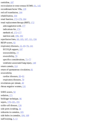 ranitidine,	187
recirculation	in	veno-venous	ECMO,	61,	145
recombinant	factor	VIIa,	139
red	cell	transfusion,	144
rehabilitation,	194
renal	function,	172–178,	184
renal	replacement	therapy	(RRT),	172
anticoagulation	with,	177
indications	for,	174
methods	of,	175–177
nutrition	and,	190,	192
reperfusion	lines,	60,	105,	107,	111,	156
RESP	scores,	92
respiratory	diseases,	22,	69–78,	141
ECCO2R	support,	197
irreversibility,	77
reversibility,	70
specifics	considerations,	71–77
ventilator-associated	lung	injury,	148
return	cannula,	114
return	of	spontaneous	circulation,	81
reversibility	
cardiac	diseases,	80–81
respiratory	diseases,	70
revolutions	per	minute,	40
rhesus	negative	women,	131
SAVE	scores,	92
sedation,	171
Seldinger	technique,	96
sepsis,	178–181,	191
sickle	cell	disease,	136
side	ports	in	tubing,	36
sidearms	in	cannulas,	105
side	holes	in	cannulas,	104,	108
staff	training,	9,	13
 