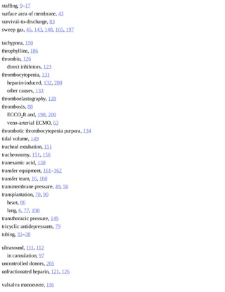 staffing,	9–17
surface	area	of	membrane,	43
survival-to-discharge,	83
sweep	gas,	45,	143,	148,	165,	197
tachypnea,	150
theophylline,	186
thrombin,	126
direct	inhibitors,	123
thrombocytopenia,	131
heparin-induced,	132,	200
other	causes,	133
thromboelastography,	128
thrombosis,	88
ECCO2R	and,	198,	200
veno-arterial	ECMO,	63
thrombotic	thrombocytopenia	purpura,	134
tidal	volume,	149
tracheal	extubation,	151
tracheostomy,	151,	156
tranexamic	acid,	138
transfer	equipment,	161–162
transfer	team,	16,	160
transmembrane	pressure,	49,	50
transplantation,	70,	90
heart,	86
lung,	6,	77,	198
transthoracic	pressure,	149
tricyclic	antidepressants,	79
tubing,	32–38
ultrasound,	111,	112
in	cannulation,	97
uncontrolled	donors,	205
unfractionated	heparin,	121,	126
valsalva	manoeuvre,	116
 