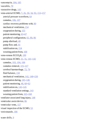 vancomycin,	184,	185
vasculitis,	70
vasoactive	drugs,	143
veno-arterial	ECMO,	7,	26,	30,	34,	92,	153–157
arterial	pressure	waveform,	64
cannulas,	106,	107
cardiac	recovery	problems	with,	80
mechanical	ventilation,	154
oxygenation	during,	155
patient	monitoring,	63–67
peripheral	configuration,	65,	80,	86
pump	afterload,	40
pump	flow	and,	41
stabilisation	on,	154
weaning	patient	from,	168
veno-venous	ECCO2R,	199
veno-venous	ECMO,	25,	31,	141–142
cannulas,	103,	104,	108
cannulas	removal,	115–117
cerebral	haemorrhage,	72,	76
fluid	balance,	150
mechanical	ventilation,	142,	148–150
oxygenation	during,	145–146
patient	monitoring,	46,	60–62
stabilisation	on,	142–145
standard	ventilation	settings,	143
weaning	patient	from,	165–168
ventilator-associated	lung	injury,	148
ventricular	assist	device,	86
ventricular	vents,	157
visual	inspection	of	the	ECMO,	53
voriconazole,	186
water	drills,	9
 