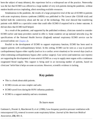 been	the	subject	of	many	debates),	this	experience	led	to	a	widespread	use	of	the	practice.	Noteworthy
was	the	fact	that	ECMO	was	offered	to	a	large	number	of	very	sick	patients	during	the	pandemic,	without
modern	health	services	imploding,	albeit	stretching	available	resources.
Simultaneous	to	the	pandemic,	the	results	of	a	large	prospective	trial	of	the	use	of	ECMO	in	patients
with	acute	respiratory	distress	syndrome	(ARDS)	was	published	in	The	Lancet	(the	CESAR	trial)	and
fuelled	 both	 the	 controversy	 about	 and	 the	 use	 of	 the	 technology.	 This	 trial	 showed	 that	 transferring
patients	with	ARDS	to	a	specialist	centre	that	could	offer	ECMO	if	required	led	to	a	better	outcome.	It
did	not	show	that	ECMO	itself	helped.
As	a	result	of	the	pandemic,	and	supported	by	the	published	evidence,	clinicians	started	to	consider
ECMO	earlier	and	many	providers	started	to	offer	it.	Some	countries	set	up	national	networks	(e.g.	the
specifications	 of	 the	 National	 Health	 Service	 (England)	 national	 respiratory	 ECMO	 service	 can	 be
accessed	online;	see	Chapter	2).
Parallel	 to	 the	 development	 of	 ECMO	 to	 support	 respiratory	 function,	 ECMO	 has	 been	 used	 to
support	patients	with	cardiopulmonary	failure.	In	this	setting,	ECMO	can	be	seen	as	a	way	to	provide
cardiopulmonary	bypass	either	rapidly	(such	as	in	a	cardiac	arrest	situation)	or	for	several	days	(such	as
when	continuing	cardiopulmonary	bypass	after	cardiac	surgery).	Case	series	(and	numerous	case	reports)
are	supporting	the	development	of	veno-arterial	ECMO	as	a	way	to	supply	most	organs	with	a	continuous
oxygenated	 blood	 supply.	 This	 support	 is	 being	 used	 in	 an	 increasing	 number	 of	 patients,	 based	 on
clinicians’	belief	that	it	helps	on	some	occasions.	However,	scientific	evidence	is	lacking.
Key	points
To	learn	more
Gattinoni	L,	Pesenti	A,	Mascheroni	D,	et	al.	(1986).	Low-frequency	positive-pressure	ventilation	with
extracorporeal	CO2	removal	in	severe	acute	respiratory	failure.	Journal	of	the	American	Medical
Association,	256,	881–6.
This	is	a	book	about	adult	patients.
ECMO	circuits	are	now	simpler	and	safer.
ECMO	saved	lives	during	the	H1N1	influenza	pandemic.
ECMO	is	a	support	modality	and	not	a	treatment.
 