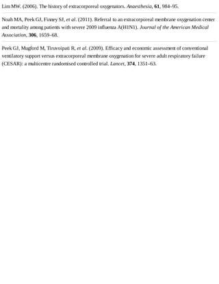 Lim	MW.	(2006).	The	history	of	extracorporeal	oxygenators.	Anaesthesia,	61,	984–95.
Noah	MA,	Peek	GJ,	Finney	SJ,	et	al.	(2011).	Referral	to	an	extracorporeal	membrane	oxygenation	center
and	mortality	among	patients	with	severe	2009	influenza	A(H1N1).	Journal	of	the	American	Medical
Association,	306,	1659–68.
Peek	GJ,	Mugford	M,	Tiruvoipati	R,	et	al.	(2009).	Efficacy	and	economic	assessment	of	conventional
ventilatory	support	versus	extracorporeal	membrane	oxygenation	for	severe	adult	respiratory	failure
(CESAR):	a	multicentre	randomised	controlled	trial.	Lancet,	374,	1351–63.
 