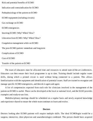 Risk	and	potential	benefits	of	ECMO
Indication	and	contraindication	for	ECMO
Pathophysiology	of	the	patient	on	ECMO
ECMO	equipment	(including	circuits)
Gas	exchange	on	ECMO
ECMO	emergencies
Inserting	ECMO:	Why?	When?	How?
Liberation	from	ECMO:	Why?	When?	How?
Coagulation	management	while	on	ECMO
The	post-ECMO	patient:	immediate	and	long	term
Complications	of	ECMO
Cost	of	ECMO
Transfer	of	the	patient	on	ECMO
The	team	of	educators	must	be	allocated	time	and	resources	to	attend	state-of-the-art	conferences.
Educators	can	then	ensure	their	local	programme	is	up	to	date.	Training	 should	 include	 regular	 water
drills,	 during	 which	 a	 primed	 circuit	 is	 used	 without	 being	 connected	 to	 a	 patient.	 This	 allows
familiarization	with	the	equipment	and	identification	of	potential	issues.	Staff	are	trained	to	recognize	and
manage	specific	ECMO	emergencies,	and	then	do	it	again	and	again.
A	list	of	competencies	expected	from	each	role	for	clinicians	involved	in	the	management	of	the
patient	on	ECMO	is	useful.	These	can	be	developed	at	the	local	or	national	level,	and	the	ELSO	provides
examples	and	ready-to-use	lists.
Multidisciplinary	meetings	should	be	scheduled	on	a	regular	basis	and	newly	acquired	knowledge
and	experience	shared	to	ensure	the	whole	team	continues	to	learn	and	evolve.
Doctors
Doctors	looking	after	ECMO	patients	will	require	multiple	skills.	The	ideal	ECMOlogist	would	be	a
surgeon,	intensivist,	chest	physician	and	anaesthesiologist	combined.	This	person	should	have	acquired
 
