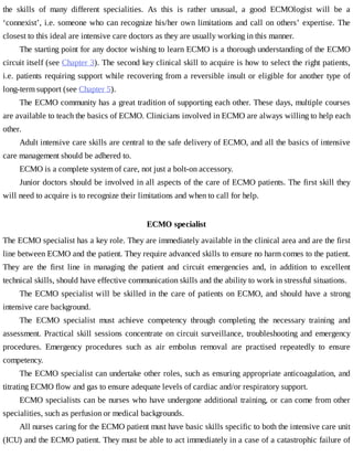 the	 skills	 of	 many	 different	 specialities.	 As	 this	 is	 rather	 unusual,	 a	 good	 ECMOlogist	 will	 be	 a
‘connexist’,	i.e.	someone	who	can	recognize	his/her	own	limitations	and	call	on	others’	expertise.	The
closest	to	this	ideal	are	intensive	care	doctors	as	they	are	usually	working	in	this	manner.
The	starting	point	for	any	doctor	wishing	to	learn	ECMO	is	a	thorough	understanding	of	the	ECMO
circuit	itself	(see	Chapter	3).	The	second	key	clinical	skill	to	acquire	is	how	to	select	the	right	patients,
i.e.	patients	requiring	support	while	recovering	from	a	reversible	insult	or	eligible	for	another	type	of
long-term	support	(see	Chapter	5).
The	ECMO	community	has	a	great	tradition	of	supporting	each	other.	These	days,	multiple	courses
are	available	to	teach	the	basics	of	ECMO.	Clinicians	involved	in	ECMO	are	always	willing	to	help	each
other.
Adult	intensive	care	skills	are	central	to	the	safe	delivery	of	ECMO,	and	all	the	basics	of	intensive
care	management	should	be	adhered	to.
ECMO	is	a	complete	system	of	care,	not	just	a	bolt-on	accessory.
Junior	doctors	should	be	involved	in	all	aspects	of	the	care	of	ECMO	patients.	The	first	skill	they
will	need	to	acquire	is	to	recognize	their	limitations	and	when	to	call	for	help.
ECMO	specialist
The	ECMO	specialist	has	a	key	role.	They	are	immediately	available	in	the	clinical	area	and	are	the	first
line	between	ECMO	and	the	patient.	They	require	advanced	skills	to	ensure	no	harm	comes	to	the	patient.
They	 are	 the	 first	 line	 in	 managing	 the	 patient	 and	 circuit	 emergencies	 and,	 in	 addition	 to	 excellent
technical	skills,	should	have	effective	communication	skills	and	the	ability	to	work	in	stressful	situations.
The	ECMO	specialist	will	be	skilled	in	the	care	of	patients	on	ECMO,	and	should	have	a	strong
intensive	care	background.
The	 ECMO	 specialist	 must	 achieve	 competency	 through	 completing	 the	 necessary	 training	 and
assessment.	Practical	skill	sessions	concentrate	on	circuit	surveillance,	troubleshooting	and	emergency
procedures.	 Emergency	 procedures	 such	 as	 air	 embolus	 removal	 are	 practised	 repeatedly	 to	 ensure
competency.
The	ECMO	specialist	can	undertake	other	roles,	such	as	ensuring	appropriate	anticoagulation,	and
titrating	ECMO	flow	and	gas	to	ensure	adequate	levels	of	cardiac	and/or	respiratory	support.
ECMO	specialists	can	be	nurses	who	have	undergone	additional	training,	or	can	come	from	other
specialities,	such	as	perfusion	or	medical	backgrounds.
All	nurses	caring	for	the	ECMO	patient	must	have	basic	skills	specific	to	both	the	intensive	care	unit
(ICU)	and	the	ECMO	patient.	They	must	be	able	to	act	immediately	in	a	case	of	a	catastrophic	failure	of
 