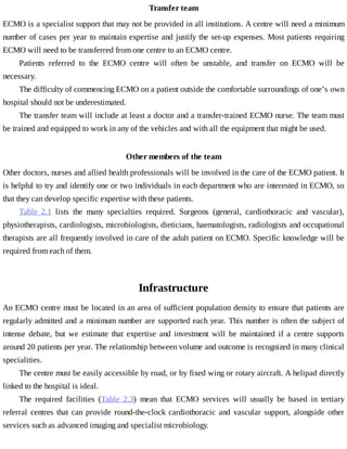Transfer	team
ECMO	is	a	specialist	support	that	may	not	be	provided	in	all	institutions.	A	centre	will	need	a	minimum
number	of	cases	per	year	to	maintain	expertise	and	justify	the	set-up	expenses.	Most	patients	requiring
ECMO	will	need	to	be	transferred	from	one	centre	to	an	ECMO	centre.
Patients	 referred	 to	 the	 ECMO	 centre	 will	 often	 be	 unstable,	 and	 transfer	 on	 ECMO	 will	 be
necessary.
The	difficulty	of	commencing	ECMO	on	a	patient	outside	the	comfortable	surroundings	of	one’s	own
hospital	should	not	be	underestimated.
The	transfer	team	will	include	at	least	a	doctor	and	a	transfer-trained	ECMO	nurse.	The	team	must
be	trained	and	equipped	to	work	in	any	of	the	vehicles	and	with	all	the	equipment	that	might	be	used.
Other	members	of	the	team
Other	doctors,	nurses	and	allied	health	professionals	will	be	involved	in	the	care	of	the	ECMO	patient.	It
is	helpful	to	try	and	identify	one	or	two	individuals	in	each	department	who	are	interested	in	ECMO,	so
that	they	can	develop	specific	expertise	with	these	patients.
Table	 2.1	 lists	 the	 many	 specialties	 required.	 Surgeons	 (general,	 cardiothoracic	 and	 vascular),
physiotherapists,	cardiologists,	microbiologists,	dieticians,	haematologists,	radiologists	and	occupational
therapists	are	all	frequently	involved	in	care	of	the	adult	patient	on	ECMO.	Specific	knowledge	will	be
required	from	each	of	them.
Infrastructure
An	ECMO	centre	must	be	located	in	an	area	of	sufficient	population	density	to	ensure	that	patients	are
regularly	admitted	and	a	minimum	number	are	supported	each	year.	This	number	is	often	the	subject	of
intense	 debate,	 but	 we	 estimate	 that	 expertise	 and	 investment	 will	 be	 maintained	 if	 a	 centre	 supports
around	20	patients	per	year.	The	relationship	between	volume	and	outcome	is	recognized	in	many	clinical
specialities.
The	centre	must	be	easily	accessible	by	road,	or	by	fixed	wing	or	rotary	aircraft.	A	helipad	directly
linked	to	the	hospital	is	ideal.
The	 required	 facilities	 (Table	 2.3)	 mean	 that	 ECMO	 services	 will	 usually	 be	 based	 in	 tertiary
referral	 centres	 that	 can	 provide	 round-the-clock	 cardiothoracic	 and	 vascular	 support,	 alongside	 other
services	such	as	advanced	imaging	and	specialist	microbiology.
 