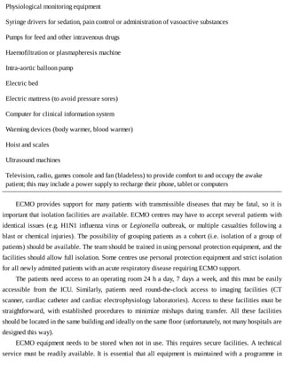 Physiological	monitoring	equipment
Syringe	drivers	for	sedation,	pain	control	or	administration	of	vasoactive	substances
Pumps	for	feed	and	other	intravenous	drugs
Haemofiltration	or	plasmapheresis	machine
Intra-aortic	balloon	pump
Electric	bed
Electric	mattress	(to	avoid	pressure	sores)
Computer	for	clinical	information	system
Warming	devices	(body	warmer,	blood	warmer)
Hoist	and	scales
Ultrasound	machines
Television,	radio,	games	console	and	fan	(bladeless)	to	provide	comfort	to	and	occupy	the	awake
patient;	this	may	include	a	power	supply	to	recharge	their	phone,	tablet	or	computers
ECMO	provides	support	for	many	patients	with	transmissible	diseases	that	may	be	fatal,	so	it	is
important	that	isolation	facilities	are	available.	ECMO	centres	may	have	to	accept	several	patients	with
identical	issues	(e.g.	H1N1	influenza	virus	or	Legionella	 outbreak,	 or	 multiple	 casualties	 following	 a
blast	or	chemical	injuries).	The	possibility	of	grouping	patients	as	a	cohort	(i.e.	isolation	of	a	group	of
patients)	should	be	available.	The	team	should	be	trained	in	using	personal	protection	equipment,	and	the
facilities	should	allow	full	isolation.	Some	centres	use	personal	protection	equipment	and	strict	isolation
for	all	newly	admitted	patients	with	an	acute	respiratory	disease	requiring	ECMO	support.
The	patients	need	access	to	an	operating	room	24	h	a	day,	7	days	a	week,	and	this	must	be	easily
accessible	 from	 the	 ICU.	 Similarly,	 patients	 need	 round-the-clock	 access	 to	 imaging	 facilities	 (CT
scanner,	cardiac	catheter	and	cardiac	electrophysiology	laboratories).	Access	to	these	facilities	must	be
straightforward,	 with	 established	 procedures	 to	 minimize	 mishaps	 during	 transfer.	 All	 these	 facilities
should	be	located	in	the	same	building	and	ideally	on	the	same	floor	(unfortunately,	not	many	hospitals	are
designed	this	way).
ECMO	equipment	needs	to	be	stored	when	not	in	use.	This	requires	secure	facilities.	A	technical
service	must	be	readily	available.	It	is	essential	that	all	equipment	is	maintained	with	a	programme	in
 