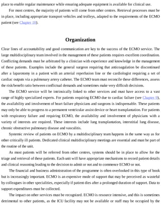 place	to	enable	regular	maintenance	while	ensuring	adequate	equipment	is	available	for	clinical	use.
For	most	centres,	the	majority	of	patients	will	come	from	other	centres.	Retrieval	processes	must	be
in	place,	including	appropriate	transport	vehicles	and	trolleys,	adapted	to	the	requirements	of	the	ECMO
patient	(see	Chapter	10).
Organization
Clear	lines	of	accountability	and	good	communication	are	key	to	the	success	of	the	ECMO	service.	The
large	multidisciplinary	team	involved	in	the	management	of	these	patients	requires	excellent	coordination.
Conflicting	demands	must	be	arbitrated	by	a	clinician	with	experience	and	knowledge	in	the	management
of	 these	 patients.	 Examples	 include	 the	 general	 surgeon	 requiring	 that	 anticoagulation	 be	 discontinued
after	 a	 laparotomy	 in	 a	 patient	 with	 an	 arterial	 reperfusion	 line	 or	 the	 cardiologist	 requiring	 a	 set	 of
cardiac	outputs	via	a	pulmonary	artery	catheter.	The	ECMO	team	must	reconcile	these	differences,	assess
the	risk/benefit	ratio	between	conflictual	demands	and	sometimes	make	very	difficult	decisions.
The	ECMO	service	will	be	intrinsically	linked	to	other	services	and	must	have	access	to	a	vast
range	of	highly	specialized	experts.	For	patients	requiring	ECMO	due	to	cardiac	failure	(see	Chapter	9),
the	availability	and	involvement	of	heart	failure	physicians	and	surgeons	is	indispensable.	These	patients
may	only	be	able	to	progress	to	a	permanent	ventricular	assist	device	or	heart	transplantation.	For	patients
with	 respiratory	 failure	 and	 requiring	 ECMO,	 the	 availability	 and	 involvement	 of	 physicians	 with	 a
variety	 of	 interests	 are	 required.	 These	 interests	 include	 lung	 transplantation,	 interstitial	 lung	 disease,
chronic	obstructive	pulmonary	disease	and	vasculitis.
Systemic	review	of	patients	on	ECMO	by	a	multidisciplinary	team	happens	in	the	same	way	as	for
other	critically	ill	patients.	Dedicated	clinical	multidisciplinary	meetings	are	essential	and	must	be	part	of
the	routine	of	the	unit.
As	most	patients	will	be	referred	from	other	centres,	systems	should	be	in	place	to	allow	for	the
triage	and	retrieval	of	these	patients.	Each	unit	will	have	appropriate	mechanisms	to	record	patient	details
and	clinical	reasoning	leading	to	the	decision	to	admit	or	not	and	to	commence	ECMO	or	not.
The	financial	and	business	administration	of	the	programme	is	often	overlooked	in	this	type	of	book
but	is	increasingly	important.	ECMO	is	an	expensive	mode	of	support	that	may	be	perceived	as	wasteful
by	colleagues	in	other	specialities,	especially	if	patient	dies	after	a	prolonged	duration	of	support.	Data	to
support	expenditures	must	be	collected.
The	impact	on	other	services	must	be	recognized.	ECMO	is	resource	intensive,	and	this	is	sometimes
detrimental	to	other	patients,	as	the	ICU	facility	may	not	be	available	or	staff	may	be	occupied	by	the
 