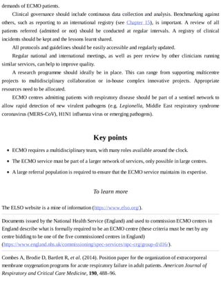 demands	of	ECMO	patients.
Clinical	governance	should	include	continuous	data	collection	and	analysis.	Benchmarking	 against
others,	 such	 as	 reporting	 to	 an	 international	 registry	 (see	 Chapter	 15),	 is	 important.	 A	 review	 of	 all
patients	 referred	 (admitted	 or	 not)	 should	 be	 conducted	 at	 regular	 intervals.	 A	 registry	 of	 clinical
incidents	should	be	kept	and	the	lessons	learnt	shared.
All	protocols	and	guidelines	should	be	easily	accessible	and	regularly	updated.
Regular	 national	 and	 international	 meetings,	 as	 well	 as	 peer	 review	 by	 other	 clinicians	 running
similar	services,	can	help	to	improve	quality.
A	 research	 programme	 should	 ideally	 be	 in	 place.	 This	 can	 range	 from	 supporting	 multicentre
projects	 to	 multidisciplinary	 collaboration	 or	 in-house	 complex	 innovative	 projects.	 Appropriate
resources	need	to	be	allocated.
ECMO	centres	admitting	patients	with	respiratory	disease	should	be	part	of	a	sentinel	network	to
allow	 rapid	 detection	 of	 new	 virulent	 pathogens	 (e.g.	 Legionella,	 Middle	 East	 respiratory	 syndrome
coronavirus	(MERS-CoV),	H1N1	influenza	virus	or	emerging	pathogens).
Key	points
To	learn	more
The	ELSO	website	is	a	mine	of	information	(https://www.elso.org/).
Documents	issued	by	the	National	Health	Service	(England)	and	used	to	commission	ECMO	centres	in
England	describe	what	is	formally	required	to	be	an	ECMO	centre	(these	criteria	must	be	met	by	any
centre	bidding	to	be	one	of	the	five	commissioned	centres	in	England)
(https://www.england.nhs.uk/commissioning/spec-services/npc-crg/group-d/d16/).
Combes	A,	Brodie	D,	Bartlett	R,	et	al.	(2014).	Position	paper	for	the	organization	of	extracorporeal
membrane	oxygenation	programs	for	acute	respiratory	failure	in	adult	patients.	American	Journal	of
Respiratory	and	Critical	Care	Medicine,	190,	488–96.
ECMO	requires	a	multidisciplinary	team,	with	many	roles	available	around	the	clock.
The	ECMO	service	must	be	part	of	a	larger	network	of	services,	only	possible	in	large	centres.
A	large	referral	population	is	required	to	ensure	that	the	ECMO	service	maintains	its	expertise.
 