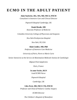 ECMO	IN	THE	ADULT	PATIENT
Alain	Vuylsteke,	BSc,	MA,	MD,	FRCA,	FFICM
Consultant	in	Intensive	Care	and	Clinical	Director
Papworth	Hospital	Cambridge,	UK
Daniel	Brodie,	MD
Associate	Professor	of	Medicine
Columbia	University	College	of	Physicians	and	Surgeons
New	York-Presbyterian	Hospital
New	York,	NY,	USA
Alain	Combes,	MD,	PhD
Professor	of	Intensive	Care	Medicine
University	of	Paris,	Pierre	et	Marie	Curie
Senior	Intensivist	at	the	Service	de	Réanimation	Médicale	Institut	de	Cardiologie
Hôpital	Pitié-Salpêtrière
Paris,	France
Jo-anne	Fowles,	RGN
Lead	ECMO	Nurse
Papworth	Hospital
Cambridge,	UK
Giles	Peek,	MD,	FRCS	CTh,	FFICM
Professor	and	Chief	of	Pediatric	Cardiac	Surgery
ECMO	Director
The	Children’s	Hospital	of	Montefiore
 