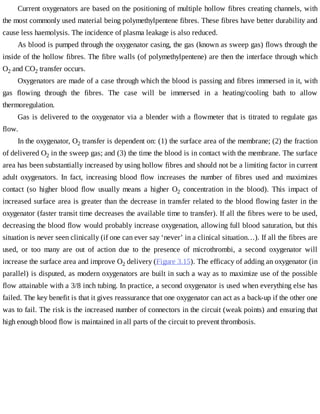 Current	oxygenators	are	based	on	the	positioning	of	multiple	hollow	fibres	creating	channels,	with
the	most	commonly	used	material	being	polymethylpentene	fibres.	These	fibres	have	better	durability	and
cause	less	haemolysis.	The	incidence	of	plasma	leakage	is	also	reduced.
As	blood	is	pumped	through	the	oxygenator	casing,	the	gas	(known	as	sweep	gas)	flows	through	the
inside	of	the	hollow	fibres.	The	fibre	walls	(of	polymethylpentene)	are	then	the	interface	through	which
O2	and	CO2	transfer	occurs.
Oxygenators	are	made	of	a	case	through	which	the	blood	is	passing	and	fibres	immersed	in	it,	with
gas	 flowing	 through	 the	 fibres.	 The	 case	 will	 be	 immersed	 in	 a	 heating/cooling	 bath	 to	 allow
thermoregulation.
Gas	is	delivered	to	the	oxygenator	via	a	blender	with	a	flowmeter	that	is	titrated	to	regulate	gas
flow.
In	the	oxygenator,	O2	transfer	is	dependent	on:	(1)	the	surface	area	of	the	membrane;	(2)	the	fraction
of	delivered	O2	in	the	sweep	gas;	and	(3)	the	time	the	blood	is	in	contact	with	the	membrane.	The	surface
area	has	been	substantially	increased	by	using	hollow	fibres	and	should	not	be	a	limiting	factor	in	current
adult	 oxygenators.	 In	 fact,	 increasing	 blood	 flow	 increases	 the	 number	 of	 fibres	 used	 and	 maximizes
contact	 (so	 higher	 blood	 flow	 usually	 means	 a	 higher	 O2	 concentration	 in	 the	 blood).	 This	 impact	 of
increased	surface	area	is	greater	than	the	decrease	in	transfer	related	to	the	blood	flowing	faster	in	the
oxygenator	(faster	transit	time	decreases	the	available	time	to	transfer).	If	all	the	fibres	were	to	be	used,
decreasing	the	blood	flow	would	probably	increase	oxygenation,	allowing	full	blood	saturation,	but	this
situation	is	never	seen	clinically	(if	one	can	ever	say	‘never’	in	a	clinical	situation…).	If	all	the	fibres	are
used,	 or	 too	 many	 are	 out	 of	 action	 due	 to	 the	 presence	 of	 microthrombi,	 a	 second	 oxygenator	 will
increase	the	surface	area	and	improve	O2	delivery	(Figure	3.15).	The	efficacy	of	adding	an	oxygenator	(in
parallel)	is	disputed,	as	modern	oxygenators	are	built	in	such	a	way	as	to	maximize	use	of	the	possible
flow	attainable	with	a	3/8	inch	tubing.	In	practice,	a	second	oxygenator	is	used	when	everything	else	has
failed.	The	key	benefit	is	that	it	gives	reassurance	that	one	oxygenator	can	act	as	a	back-up	if	the	other	one
was	to	fail.	The	risk	is	the	increased	number	of	connectors	in	the	circuit	(weak	points)	and	ensuring	that
high	enough	blood	flow	is	maintained	in	all	parts	of	the	circuit	to	prevent	thrombosis.
 