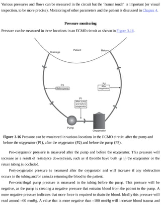 Various	pressures	and	flows	can	be	measured	in	the	circuit	but	the	‘human	touch’	is	important	(or	visual
inspection,	to	be	more	precise).	Monitoring	of	other	parameters	and	the	patient	is	discussed	in	Chapter	4.
Pressure	monitoring
Pressure	can	be	measured	in	three	locations	in	an	ECMO	circuit	as	shown	in	Figure	3.16.
Figure	3.16	Pressure	can	be	monitored	in	various	locations	in	the	ECMO	circuit:	after	the	pump	and
before	the	oxygenator	(P1),	after	the	oxygenator	(P2)	and	before	the	pump	(P3).
Pre-oxygenator	pressure	is	measured	after	the	pump	and	before	the	oxygenator.	This	pressure	will
increase	as	a	result	of	resistance	downstream,	such	as	if	thrombi	have	built	up	in	the	oxygenator	or	the
return	tubing	is	occluded.
Post-oxygenator	 pressure	 is	 measured	 after	 the	 oxygenator	 and	 will	 increase	 if	 any	 obstruction
occurs	in	the	tubing	and/or	cannula	returning	the	blood	to	the	patient.
Pre-centrifugal	 pump	 pressure	 is	 measured	 in	 the	 tubing	 before	 the	 pump.	 This	 pressure	 will	 be
negative,	as	the	pump	is	creating	a	negative	pressure	that	entrains	blood	from	the	patient	to	the	pump.	A
more	negative	pressure	indicates	that	more	force	is	required	to	drain	the	blood.	Ideally	this	pressure	will
read	around	–60	mmHg.	A	value	that	is	more	negative	than	–100	mmHg	will	increase	blood	trauma	and
 