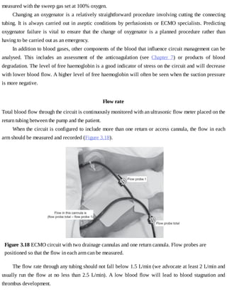measured	with	the	sweep	gas	set	at	100%	oxygen.
Changing	an	oxygenator	is	a	relatively	straightforward	procedure	involving	cutting	the	connecting
tubing.	It	is	always	carried	out	in	aseptic	conditions	by	perfusionists	or	ECMO	specialists.	Predicting
oxygenator	 failure	 is	 vital	 to	 ensure	 that	 the	 change	 of	 oxygenator	 is	 a	 planned	 procedure	 rather	 than
having	to	be	carried	out	as	an	emergency.
In	addition	to	blood	gases,	other	components	of	the	blood	that	influence	circuit	management	can	be
analysed.	 This	 includes	 an	 assessment	 of	 the	 anticoagulation	 (see	 Chapter	 7)	 or	 products	 of	 blood
degradation.	The	level	of	free	haemoglobin	is	a	good	indicator	of	stress	on	the	circuit	and	will	decrease
with	lower	blood	flow.	A	higher	level	of	free	haemoglobin	will	often	be	seen	when	the	suction	pressure
is	more	negative.
Flow	rate
Total	blood	flow	through	the	circuit	is	continuously	monitored	with	an	ultrasonic	flow	meter	placed	on	the
return	tubing	between	the	pump	and	the	patient.
When	the	circuit	is	configured	to	include	more	than	one	return	or	access	cannula,	the	flow	in	each
arm	should	be	measured	and	recorded	(Figure	3.18).
Figure	3.18	ECMO	circuit	with	two	drainage	cannulas	and	one	return	cannula.	Flow	probes	are
positioned	so	that	the	flow	in	each	arm	can	be	measured.
The	flow	rate	through	any	tubing	should	not	fall	below	1.5	L/min	(we	advocate	at	least	2	L/min	and
usually	 run	 the	 flow	 at	 no	 less	 than	 2.5	 L/min).	 A	 low	 blood	 flow	 will	 lead	 to	 blood	 stagnation	 and
thrombus	development.
 