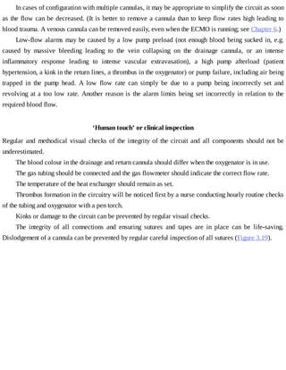 In	cases	of	configuration	with	multiple	cannulas,	it	may	be	appropriate	to	simplify	the	circuit	as	soon
as	the	flow	can	be	decreased.	(It	is	better	to	remove	a	cannula	than	to	keep	flow	rates	high	leading	to
blood	trauma.	A	venous	cannula	can	be	removed	easily,	even	when	the	ECMO	is	running;	see	Chapter	6.)
Low-flow	alarms	may	be	caused	by	a	low	pump	preload	(not	enough	blood	being	sucked	in,	e.g.
caused	 by	 massive	 bleeding	 leading	 to	 the	 vein	 collapsing	 on	 the	 drainage	 cannula,	 or	 an	 intense
inflammatory	 response	 leading	 to	 intense	 vascular	 extravasation),	 a	 high	 pump	 afterload	 (patient
hypertension,	a	kink	in	the	return	lines,	a	thrombus	in	the	oxygenator)	or	pump	failure,	including	air	being
trapped	 in	 the	 pump	 head.	 A	 low	 flow	 rate	 can	 simply	 be	 due	 to	 a	 pump	 being	 incorrectly	 set	 and
revolving	at	a	too	low	rate.	Another	reason	is	the	alarm	limits	being	set	incorrectly	in	relation	to	the
required	blood	flow.
‘Human	touch’	or	clinical	inspection
Regular	and	methodical	visual	checks	of	the	integrity	of	the	circuit	and	all	components	should	not	be
underestimated.
The	blood	colour	in	the	drainage	and	return	cannula	should	differ	when	the	oxygenator	is	in	use.
The	gas	tubing	should	be	connected	and	the	gas	flowmeter	should	indicate	the	correct	flow	rate.
The	temperature	of	the	heat	exchanger	should	remain	as	set.
Thrombus	formation	in	the	circuitry	will	be	noticed	first	by	a	nurse	conducting	hourly	routine	checks
of	the	tubing	and	oxygenator	with	a	pen	torch.
Kinks	or	damage	to	the	circuit	can	be	prevented	by	regular	visual	checks.
The	 integrity	 of	 all	 connections	 and	 ensuring	 sutures	 and	 tapes	 are	 in	 place	 can	 be	 life-saving.
Dislodgement	of	a	cannula	can	be	prevented	by	regular	careful	inspection	of	all	sutures	(Figure	3.19).
 
