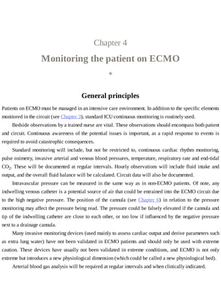 Chapter	4
Monitoring	the	patient	on	ECMO
◈
General	principles
Patients	on	ECMO	must	be	managed	in	an	intensive	care	environment.	In	addition	to	the	specific	elements
monitored	in	the	circuit	(see	Chapter	3),	standard	ICU	continuous	monitoring	is	routinely	used.
Bedside	observations	by	a	trained	nurse	are	vital.	These	observations	should	encompass	both	patient
and	circuit.	Continuous	awareness	of	the	potential	issues	is	important,	as	a	rapid	response	to	events	is
required	to	avoid	catastrophic	consequences.
Standard	 monitoring	 will	 include,	 but	 not	 be	 restricted	 to,	 continuous	 cardiac	 rhythm	 monitoring,
pulse	oximetry,	invasive	arterial	and	venous	blood	pressures,	temperature,	respiratory	rate	and	end-tidal
CO2.	These	will	be	documented	at	regular	intervals.	Hourly	observations	will	include	fluid	intake	and
output,	and	the	overall	fluid	balance	will	be	calculated.	Circuit	data	will	also	be	documented.
Intravascular	 pressure	 can	 be	 measured	 in	 the	 same	 way	 as	 in	 non-ECMO	 patients.	 Of	 note,	 any
indwelling	venous	catheter	is	a	potential	source	of	air	that	could	be	entrained	into	the	ECMO	circuit	due
to	 the	 high	 negative	 pressure.	 The	 position	 of	 the	 cannula	 (see	 Chapter	 6)	 in	 relation	 to	 the	 pressure
monitoring	may	affect	the	pressure	being	read.	The	pressure	could	be	falsely	elevated	if	the	cannula	and
tip	of	the	indwelling	catheter	are	close	to	each	other,	or	too	low	if	influenced	by	the	negative	pressure
next	to	a	drainage	cannula.
Many	invasive	monitoring	devices	(used	mainly	to	assess	cardiac	output	and	derive	parameters	such
as	extra	lung	water)	have	not	been	validated	in	ECMO	patients	and	should	only	be	used	with	extreme
caution.	These	devices	have	usually	not	been	validated	in	extreme	conditions,	and	ECMO	is	not	only
extreme	but	introduces	a	new	physiological	dimension	(which	could	be	called	a	new	physiological	bed).
Arterial	blood	gas	analysis	will	be	required	at	regular	intervals	and	when	clinically	indicated.
 