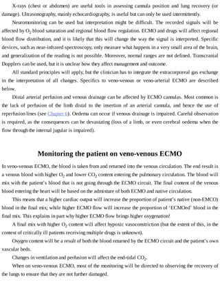 X-rays	 (chest	 or	 abdomen)	 are	 useful	 tools	 in	 assessing	 cannula	 position	 and	 lung	 recovery	 (or
damage).	Ultrasonography,	mainly	echocardiography,	is	useful	but	can	only	be	used	intermittently.
Neuromonitoring	 can	 be	 used	 but	 interpretation	 might	 be	 difficult.	 The	 recorded	 signals	 will	 be
affected	by	O2	blood	saturation	and	regional	blood	flow	regulation.	ECMO	and	drugs	will	affect	regional
blood	flow	distribution,	and	it	is	likely	that	this	will	change	the	way	the	signal	is	interpreted.	Specific
devices,	such	as	near-infrared	spectroscopy,	only	measure	what	happens	in	a	very	small	area	of	the	brain,
and	generalization	of	the	reading	is	not	possible.	Moreover,	normal	ranges	are	not	defined.	Transcranial
Dopplers	can	be	used,	but	it	is	unclear	how	they	affect	management	and	outcome.
All	standard	principles	will	apply,	but	the	clinician	has	to	integrate	the	extracorporeal	gas	exchange
in	 the	 interpretation	 of	 all	 changes.	 Specifics	 to	 veno-venous	 or	 veno-arterial	 ECMO	 are	 described
below.
Distal	arterial	perfusion	and	venous	drainage	can	be	affected	by	ECMO	cannulas.	Most	common	is
the	 lack	 of	 perfusion	 of	 the	 limb	 distal	 to	 the	 insertion	 of	 an	 arterial	 cannula,	 and	 hence	 the	 use	 of
reperfusion	lines	(see	Chapter	6).	Oedema	can	occur	if	venous	drainage	is	impaired.	Careful	observation
is	required,	as	the	consequences	can	be	devastating	(loss	of	a	limb,	or	even	cerebral	oedema	when	the
flow	through	the	internal	jugular	is	impaired).
Monitoring	the	patient	on	veno-venous	ECMO
In	veno-venous	ECMO,	the	blood	is	taken	from	and	returned	into	the	venous	circulation.	The	end	result	is
a	venous	blood	with	higher	O2	and	lower	CO2	content	entering	the	pulmonary	circulation.	The	blood	will
mix	with	the	patient’s	blood	that	is	not	going	through	the	ECMO	circuit.	The	final	content	of	the	venous
blood	entering	the	heart	will	be	based	on	the	admixture	of	both	ECMO	and	native	circulation.
This	means	that	a	higher	cardiac	output	will	increase	the	proportion	of	patient’s	native	(non-EMCO)
blood	in	the	final	mix;	while	higher	ECMO	flow	will	increase	the	proportion	of	‘ECMOed’	blood	in	the
final	mix.	This	explains	in	part	why	higher	ECMO	flow	brings	higher	oxygenation!
A	final	mix	with	higher	O2	content	will	affect	hypoxic	vasoconstriction	(but	the	extent	of	this,	in	the
context	of	critically	ill	patients	receiving	multiple	drugs	is	unknown).
Oxygen	content	will	be	a	result	of	both	the	blood	returned	by	the	ECMO	circuit	and	the	patient’s	own
vascular	beds.
Changes	in	ventilation	and	perfusion	will	affect	the	end-tidal	CO2.
When	on	veno-venous	ECMO,	most	of	the	monitoring	will	be	directed	to	observing	the	recovery	of
the	lungs	to	ensure	that	they	are	not	further	damaged.
 