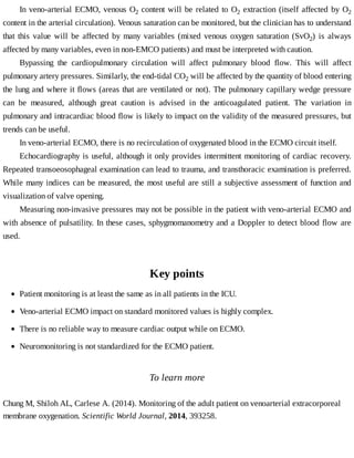 In	veno-arterial	ECMO,	venous	O2	content	will	be	related	to	O2	extraction	(itself	affected	by	O2
content	in	the	arterial	circulation).	Venous	saturation	can	be	monitored,	but	the	clinician	has	to	understand
that	 this	 value	 will	 be	 affected	 by	 many	 variables	 (mixed	 venous	 oxygen	 saturation	 (SvO2)	 is	 always
affected	by	many	variables,	even	in	non-EMCO	patients)	and	must	be	interpreted	with	caution.
Bypassing	 the	 cardiopulmonary	 circulation	 will	 affect	 pulmonary	 blood	 flow.	 This	 will	 affect
pulmonary	artery	pressures.	Similarly,	the	end-tidal	CO2	will	be	affected	by	the	quantity	of	blood	entering
the	lung	and	where	it	flows	(areas	that	are	ventilated	or	not).	The	pulmonary	capillary	wedge	pressure
can	 be	 measured,	 although	 great	 caution	 is	 advised	 in	 the	 anticoagulated	 patient.	 The	 variation	 in
pulmonary	and	intracardiac	blood	flow	is	likely	to	impact	on	the	validity	of	the	measured	pressures,	but
trends	can	be	useful.
In	veno-arterial	ECMO,	there	is	no	recirculation	of	oxygenated	blood	in	the	ECMO	circuit	itself.
Echocardiography	is	useful,	although	it	only	provides	intermittent	monitoring	of	cardiac	recovery.
Repeated	transoeosophageal	examination	can	lead	to	trauma,	and	transthoracic	examination	is	preferred.
While	many	indices	can	be	measured,	the	most	useful	are	still	a	subjective	assessment	of	function	and
visualization	of	valve	opening.
Measuring	non-invasive	pressures	may	not	be	possible	in	the	patient	with	veno-arterial	ECMO	and
with	absence	of	pulsatility.	In	these	cases,	sphygmomanometry	and	a	Doppler	to	detect	blood	flow	are
used.
Key	points
To	learn	more
Chung	M,	Shiloh	AL,	Carlese	A.	(2014).	Monitoring	of	the	adult	patient	on	venoarterial	extracorporeal
membrane	oxygenation.	Scientific	World	Journal,	2014,	393258.
Patient	monitoring	is	at	least	the	same	as	in	all	patients	in	the	ICU.
Veno-arterial	ECMO	impact	on	standard	monitored	values	is	highly	complex.
There	is	no	reliable	way	to	measure	cardiac	output	while	on	ECMO.
Neuromonitoring	is	not	standardized	for	the	ECMO	patient.
 