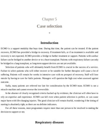 Chapter	5
Case	selection
◈
Introduction
ECMO	is	a	support	modality	that	buys	time.	During	that	time,	the	patient	can	be	treated.	If	the	patient
recovers,	ECMO	has	provided	a	bridge	to	recovery.	If	treatment	fails,	or	if	no	treatment	is	available	and
recovery	is	not	expected,	ECMO	provides	a	bridge	to	further	treatment	or	support.	Patients	with	cardiac
failure	can	be	bridged	to	another	device	or	to	a	heart	transplant.	Patients	with	respiratory	failure	can	only
be	bridged	to	a	lung	transplant,	as	long-term	support	devices	are	not	yet	available.
Selection	of	patients	who	will	ultimately	benefit	from	ECMO	is	crucial	to	the	success	of	a	service.
Failure	to	select	patients	who	will	either	recover	or	be	suitable	for	further	therapies	will	cause	a	lot	of
suffering.	Patients	will	remain	for	weeks	in	intensive	care	with	no	prospect	of	recovery.	Staff	will	lose
morale	by	having	to	care	for	futile	patients.	Managers	will	question	the	high	cost	when	assessed	against
outcome.
Sadly,	 many	 patients	 are	 referred	 too	 late	 for	 consideration	 by	 the	 ECMO	 team.	 ECMO	 is	 not	 a
miracle	machine	and	cannot	reverse	the	irreversible.
In	the	absence	of	clearly	recognized	criteria	backed	up	by	evidence,	the	clinician	will	often	have	to
rely	on	expertise	and	experience.	ECMO	can	kill	even	when	patient	selection	is	perfect,	or	can	cause
major	harm	with	life-changing	injuries.	The	good	clinician	will	remain	fearful,	wondering	if	the	timing	of
starting	is	absolutely	right,	as	there	are	no	definite	indicators.
For	all	these	reasons,	most	programmes	require	more	than	one	person	to	be	involved	in	making	the
decision	to	support	or	not.
Respiratory	diseases
 