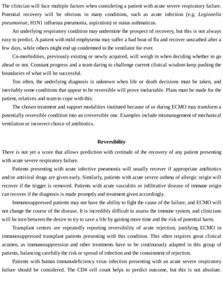 The	clinician	will	face	multiple	factors	when	considering	a	patient	with	acute	severe	respiratory	failure.
Potential	 recovery	 will	 be	 obvious	 in	 many	 conditions,	 such	 as	 acute	 infection	 (e.g.	 Legionella
pneumoniae,	H1N1	influenza	pneumonia,	aspiration)	or	status	asthmaticus.
An	underlying	respiratory	condition	may	undermine	the	prospect	of	recovery,	but	this	is	not	always
easy	to	predict.	A	patient	with	mild	emphysema	may	suffer	a	bad	bout	of	flu	and	recover	unscathed	after	a
few	days,	while	others	might	end	up	condemned	to	the	ventilator	for	ever.
Co-morbidities,	previously	existing	or	newly	acquired,	will	weigh	in	when	deciding	whether	to	go
ahead	or	not.	Constant	progress	and	a	team	daring	to	challenge	current	clinical	wisdom	keep	pushing	the
boundaries	of	what	will	be	successful.
Too	 often,	 the	 underlying	 diagnosis	 is	 unknown	 when	 life	 or	 death	 decisions	 must	 be	 taken,	 and
inevitably	some	conditions	that	appear	to	be	reversible	will	prove	ineluctable.	Plans	must	be	made	for	the
patient,	relatives	and	team	to	cope	with	this.
The	chosen	treatment	and	support	modalities	instituted	because	of	or	during	ECMO	may	transform	a
potentially	reversible	condition	into	an	irreversible	one.	Examples	include	mismanagement	of	mechanical
ventilation	or	incorrect	choice	of	antibiotics.
Reversibility
There	is	not	yet	a	score	that	allows	prediction	with	certitude	of	the	recovery	of	any	patient	presenting
with	acute	severe	respiratory	failure.
Patients	presenting	with	acute	infective	pneumonia	will	usually	recover	if	appropriate	antibiotics
and/or	antiviral	drugs	are	given	early.	Similarly,	patients	with	acute	severe	asthma	of	allergic	origin	will
recover	if	the	trigger	is	removed.	Patients	with	acute	vasculitis	or	infiltrative	disease	of	immune	origin
can	recover	if	the	diagnosis	is	made	promptly	and	treatment	given	accordingly.
Immunosuppressed	patients	may	not	have	the	ability	to	fight	the	cause	of	the	failure,	and	ECMO	will
not	change	the	course	of	the	disease.	It	is	incredibly	difficult	to	assess	the	immune	system,	and	clinicians
will	be	torn	between	the	desire	to	try	to	save	a	life	by	gaining	more	time	and	the	risk	of	potential	harm.
Transplant	 centres	 are	 repeatedly	 reporting	 reversibility	 of	 acute	 rejection,	 justifying	 ECMO	 in
immunosuppressed	transplant	patients	 presenting	 with	 this	 condition.	 This	 often	 requires	 great	 clinical
acumen,	 as	 immunosuppression	 and	 other	 treatments	 have	 to	 be	 continuously	 adapted	 in	 this	 group	 of
patients,	balancing	carefully	the	risk	or	spread	of	infection	and	the	containment	of	rejection.
Patients	with	human	immunodeficiency	virus	infection	presenting	with	an	acute	severe	respiratory
failure	 should	 be	 considered.	 The	 CD4	 cell	 count	 helps	 to	 predict	 outcome,	 but	 this	 is	 not	 absolute.
 