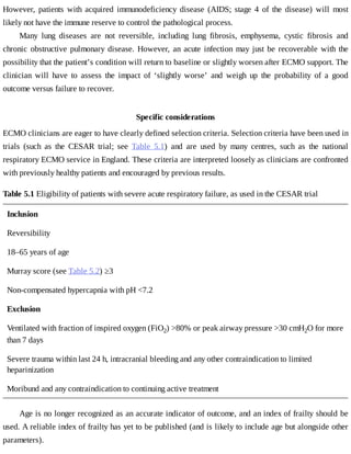 However,	 patients	 with	 acquired	 immunodeficiency	 disease	 (AIDS;	 stage	 4	 of	 the	 disease)	 will	 most
likely	not	have	the	immune	reserve	to	control	the	pathological	process.
Many	 lung	 diseases	 are	 not	 reversible,	 including	 lung	 fibrosis,	 emphysema,	 cystic	 fibrosis	 and
chronic	 obstructive	 pulmonary	 disease.	 However,	 an	 acute	 infection	 may	 just	 be	 recoverable	 with	 the
possibility	that	the	patient’s	condition	will	return	to	baseline	or	slightly	worsen	after	ECMO	support.	The
clinician	 will	 have	 to	 assess	 the	 impact	 of	 ‘slightly	 worse’	 and	 weigh	 up	 the	 probability	 of	 a	 good
outcome	versus	failure	to	recover.
Specific	considerations
ECMO	clinicians	are	eager	to	have	clearly	defined	selection	criteria.	Selection	criteria	have	been	used	in
trials	 (such	 as	 the	 CESAR	 trial;	 see	 Table	 5.1)	 and	 are	 used	 by	 many	 centres,	 such	 as	 the	 national
respiratory	ECMO	service	in	England.	These	criteria	are	interpreted	loosely	as	clinicians	are	confronted
with	previously	healthy	patients	and	encouraged	by	previous	results.
Table	5.1	Eligibility	of	patients	with	severe	acute	respiratory	failure,	as	used	in	the	CESAR	trial
Inclusion
Reversibility
18–65	years	of	age
Murray	score	(see	Table	5.2)	≥3
Non-compensated	hypercapnia	with	pH	<7.2
Exclusion
Ventilated	with	fraction	of	inspired	oxygen	(FiO2)	>80%	or	peak	airway	pressure	>30	cmH2O	for	more
than	7	days
Severe	trauma	within	last	24	h,	intracranial	bleeding	and	any	other	contraindication	to	limited
heparinization
Moribund	and	any	contraindication	to	continuing	active	treatment
Age	is	no	longer	recognized	as	an	accurate	indicator	of	outcome,	and	an	index	of	frailty	should	be
used.	A	reliable	index	of	frailty	has	yet	to	be	published	(and	is	likely	to	include	age	but	alongside	other
parameters).
 
