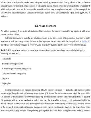 allows	them	to	wait	while	awake,	exercising	and	spending	time	with	their	family,	albeit	in	the	confines	of
an	acute	care	environment.	This	concept	is	intriguing,	as	one	has	to	be	on	the	waiting	list	to	be	accepted,
while	 others	 who	 are	 too	 fit	 to	 even	 be	 considered	 for	 lung	 transplantation	 will	 not	 be	 accepted	 for
ECMO	after	an	acute	disease.	Ethical	dilemma	and	debate	are	a	constant	feature	when	offering	ECMO	to
patients.
Cardiac	diseases
As	with	respiratory	disease,	the	clinician	will	face	multiple	factors	when	considering	a	patient	with	acute
severe	cardiac	failure.
Potential	recovery	is	usually	not	obvious	except	in	the	rare	cases	of	intoxication	(such	as	with	β-
blockers	or	calcium	antagonists).	Patients	suffering	major	intoxication	with	the	drugs	listed	in	Table	5.3
have	been	successfully	bridged	to	recovery,	and	it	is	likely	that	this	can	be	achieved	with	other	drugs.
Table	5.3	Drugs	where	patients	presenting	with	acute	intoxication	have	been	successfully	bridged	to
recovery	with	ECMO
Flecainide
Tricyclic	antidepressants
β-Adrenergic-receptor	antagonists
Calcium-channel	antagonists
Digoxin
Bupropion
Common	 scenarios	 of	 patients	 requiring	 ECMO	 support	 include:	 (1)	 patients	 with	 cardiac	 arrest
requiring	prolonged	cardiopulmonary	resuscitation	(CPR)	and	for	whom	the	cause	might	be	reversible;
(2)	patients	with	intractable	arrhythmias	requiring	haemodynamic	support	while	the	arrhythmia	is	treated;
(3)	patients	with	an	acute	mechanical	defect	that	may	be	amenable	to	surgery;	(4)	patients	eligible	for
transplantation	or	mechanical	assist	devices	when	these	are	not	immediately	available;	(5)	patients	unable
to	 be	 weaned	 from	 cardiopulmonary	 bypass	 or	 with	 major	 cardiogenic	 shock	 in	 the	 immediate	 post-
operative	period;	(6)	patients	with	primary	graft	dysfunction	after	heart	transplantation;	and	(7)	patients
 