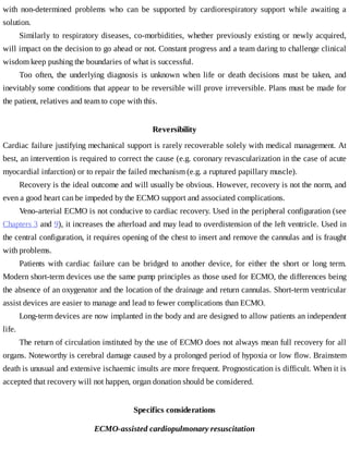 with	 non-determined	 problems	 who	 can	 be	 supported	 by	 cardiorespiratory	 support	 while	 awaiting	 a
solution.
Similarly	to	respiratory	diseases,	co-morbidities,	whether	previously	existing	or	newly	acquired,
will	impact	on	the	decision	to	go	ahead	or	not.	Constant	progress	and	a	team	daring	to	challenge	clinical
wisdom	keep	pushing	the	boundaries	of	what	is	successful.
Too	 often,	 the	 underlying	 diagnosis	 is	 unknown	 when	 life	 or	 death	 decisions	 must	 be	 taken,	 and
inevitably	some	conditions	that	appear	to	be	reversible	will	prove	irreversible.	Plans	must	be	made	for
the	patient,	relatives	and	team	to	cope	with	this.
Reversibility
Cardiac	failure	justifying	mechanical	support	is	rarely	recoverable	solely	with	medical	management.	At
best,	an	intervention	is	required	to	correct	the	cause	(e.g.	coronary	revascularization	in	the	case	of	acute
myocardial	infarction)	or	to	repair	the	failed	mechanism	(e.g.	a	ruptured	papillary	muscle).
Recovery	is	the	ideal	outcome	and	will	usually	be	obvious.	However,	recovery	is	not	the	norm,	and
even	a	good	heart	can	be	impeded	by	the	ECMO	support	and	associated	complications.
Veno-arterial	ECMO	is	not	conducive	to	cardiac	recovery.	Used	in	the	peripheral	configuration	(see
Chapters	3	and	9),	it	increases	the	afterload	and	may	lead	to	overdistension	of	the	left	ventricle.	Used	in
the	central	configuration,	it	requires	opening	of	the	chest	to	insert	and	remove	the	cannulas	and	is	fraught
with	problems.
Patients	 with	 cardiac	 failure	 can	 be	 bridged	 to	 another	 device,	 for	 either	 the	 short	 or	 long	 term.
Modern	short-term	devices	use	the	same	pump	principles	as	those	used	for	ECMO,	the	differences	being
the	absence	of	an	oxygenator	and	the	location	of	the	drainage	and	return	cannulas.	Short-term	ventricular
assist	devices	are	easier	to	manage	and	lead	to	fewer	complications	than	ECMO.
Long-term	devices	are	now	implanted	in	the	body	and	are	designed	to	allow	patients	an	independent
life.
The	return	of	circulation	instituted	by	the	use	of	ECMO	does	not	always	mean	full	recovery	for	all
organs.	Noteworthy	is	cerebral	damage	caused	by	a	prolonged	period	of	hypoxia	or	low	flow.	Brainstem
death	is	unusual	and	extensive	ischaemic	insults	are	more	frequent.	Prognostication	is	difficult.	When	it	is
accepted	that	recovery	will	not	happen,	organ	donation	should	be	considered.
Specifics	considerations
ECMO-assisted	cardiopulmonary	resuscitation
 