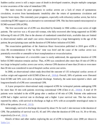 Sudden	cardiac	arrest	is	still	a	major	cause	of	death	in	developed	countries,	despite	multiple	campaigns
to	raise	awareness	of	the	value	of	immediate	CPR.
The	 main	 reasons	 for	 poor	 prognosis	 in	 cardiac	 arrests	 are	 a	 lack	 of	 return	 of	 spontaneous
circulation,	 re-arrest	 from	 haemodynamic	 instability	 after	 the	 return	 of	 spontaneous	 circulation	 and
hypoxic	brain	injury.	This	extremely	poor	prognosis,	especially	with	refractory	cardiac	arrest,	has	led	to
considering	ECMO	support	as	an	alternative	to	conventional	CPR.	This	has	been	named	extracorporeal	or
ECMO-assisted	CPR	(eCPR).
The	first	successful	use	of	eCPR	was	described	by	Kennedy	in	1966	within	a	case	series	of	eight
patients.	The	survivor	was	a	45-year-old	woman,	who	fully	recovered	after	being	supported	on	ECMO
following	45	min	of	CPR.	Due	to	the	absence	of	randomized	controlled	trials,	available	data	are	limited
to	observational	studies	and	small	case	series	characterized	by	a	large	heterogeneity	in	the	age	of	the
patient,	the	precipitating	cause	and	the	duration	of	CPR	before	initiation	of	ECMO.
The	 resuscitation	 guidelines	 of	 the	 American	 Heart	 Association	 published	 in	 2010	 gave	 eCPR	 a
class	 IIb	 recommendation	 if	 the	 ‘no	 flow’	 time	 was	 brief	 and	 the	 cause	 of	 the	 cardiac	 arrest	 was
potentially	reversible	or	amenable	to	heart	transplantation	or	revascularization.
While	the	importance	of	a	reversible	cause	is	easily	understood,	the	appropriate	duration	of	CPR
before	ECMO	initiation	remains	unclear.	Thus,	eCPR	was	considered	after	more	than	10	min	of	CPR	in
two	large	in-hospital	cardiac	arrest	case	series,	whereas	CPR	duration	of	more	than	20	min	or	even	more
than	30	min	was	considered	in	out-of-hospital	cardiac	arrest	case	series.
In	2008,	an	observational	cohort	study	described	the	outcome	of	135	in-hospital	cardiac	arrests	of
cardiac	origin	and	supported	with	ECMO	(Chen	et	al.,	2008a).	Overall,	58%	of	patients	were	liberated
from	ECMO	and	34%	were	alive	at	hospital	discharge.	Similarly,	the	same	team	reported	a	short-	and
long-term	benefit	of	eCPR	over	conventional	CPR.
A	3-year	prospective	observational	study	compared	eCPR	for	in-hospital	patients	undergoing	CPR
for	 more	 than	 10	 min	 with	 patients	 receiving	 conventional	 CPR	 (Chen	 et	 al.,	 2008b).	 A	 total	 of	 59
patients	were	included	in	the	eCPR	group	after	a	median	of	40	min	of	CPR.	Patients	who	underwent
eCPR	 had	 a	 higher	 survival	 rate	 to	 discharge	 and	 a	 higher	 1-year	 survival	 rate.	 This	 has	 also	 been
reported	by	others,	with	survival	to	discharge	as	high	as	41%	with	an	acceptable	neurological	status	in
85%	of	the	patients	(Jo	et	al.,	2011).
Interestingly,	survival	to	discharge	decreased	by	about	1%	for	each	1	min	increase	in	the	duration	of
CPR.	The	probability	of	survival	was	65,	45	and	19%	when	the	duration	of	CPR	was	10,	30	or	60	min,
respectively	(Jo	et	al.,	2011).
Details	of	these	and	other	studies	exploring	the	use	of	eCPR	in	hospitals	since	2008	are	shown	in
Table	5.4.
 