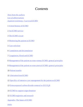 Contents
Note	from	the	authors
List	of	abbreviations
A	patient	testimony:	I	survived	ECMO
1 A	brief	history	of	ECMO
2 An	ECMO	service
3 The	ECMO	circuit
4 Monitoring	the	patient	on	ECMO
5 Case	selection
6 Cannulation	and	decannulation
7 Coagulation,	blood	and	ECMO
8 Management	of	the	patient	on	veno-venous	ECMO:	general	principles
9 Management	of	the	patient	on	veno-arterial	ECMO:	general	principles
10 Patient	transfer
11 Liberation	from	ECMO
12 Specifics	of	intensive	care	management	for	the	patient	on	ECMO
13 Extracorporeal	carbon	dioxide	removal	or	ECCO2R
14 ECMO	to	support	organ	donation
15 ECMO	registries	and	research
Appendix:	The	future	of	ECMO
Index
 