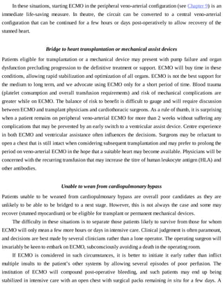 In	these	situations,	starting	ECMO	in	the	peripheral	veno-arterial	configuration	(see	Chapter	9)	is	an
immediate	 life-saving	 measure.	 In	 theatre,	 the	 circuit	 can	 be	 converted	 to	 a	 central	 veno-arterial
configuration	that	can	be	continued	for	a	few	hours	or	days	post-operatively	to	allow	recovery	of	the
stunned	heart.
Bridge	to	heart	transplantation	or	mechanical	assist	devices
Patients	 eligible	 for	 transplantation	 or	 a	 mechanical	 device	 may	 present	 with	 pump	 failure	 and	 organ
dysfunction	precluding	progression	to	the	definitive	treatment	or	support.	ECMO	will	buy	time	in	these
conditions,	allowing	rapid	stabilization	and	optimization	of	all	organs.	ECMO	is	not	the	best	support	for
the	medium	to	long	term,	and	we	advocate	using	ECMO	only	for	a	short	period	of	time.	Blood	trauma
(platelet	 consumption	 and	 overall	 transfusion	 requirements)	 and	 risk	 of	 mechanical	 complications	 are
greater	while	on	ECMO.	The	balance	of	risk	to	benefit	is	difficult	to	gauge	and	will	require	discussion
between	ECMO	and	transplant	physicians	and	cardiothoracic	surgeons.	As	a	rule	of	thumb,	it	is	surprising
when	a	patient	remains	on	peripheral	veno-arterial	ECMO	for	more	than	2	weeks	without	suffering	any
complications	that	may	be	prevented	by	an	early	switch	to	a	ventricular	assist	device.	Centre	experience
in	both	ECMO	and	ventricular	assistance	often	influences	the	decisions.	Surgeons	may	be	reluctant	to
open	a	chest	that	is	still	intact	when	considering	subsequent	transplantation	and	may	prefer	to	prolong	the
period	on	veno-arterial	ECMO	in	the	hope	that	a	suitable	heart	may	become	available.	Physicians	will	be
concerned	with	the	recurring	transfusion	that	may	increase	the	titre	of	human	leukocyte	antigen	(HLA)	and
other	antibodies.
Unable	to	wean	from	cardiopulmonary	bypass
Patients	 unable	 to	 be	 weaned	 from	 cardiopulmonary	 bypass	 are	 overall	 poor	 candidates	 as	 they	 are
unlikely	to	be	able	to	be	bridged	to	a	next	stage.	However,	this	is	not	always	the	case	and	some	may
recover	(stunned	myocardium)	or	be	eligible	for	transplant	or	permanent	mechanical	devices.
The	difficulty	in	these	situations	is	to	separate	those	patients	likely	to	survive	from	those	for	whom
ECMO	will	only	mean	a	few	more	hours	or	days	in	intensive	care.	Clinical	judgement	is	often	paramount,
and	decisions	are	best	made	by	several	clinicians	rather	than	a	lone	operator.	The	operating	surgeon	will
invariably	be	keen	to	embark	on	ECMO,	subconsciously	avoiding	a	death	in	the	operating	room.
If	 ECMO	 is	 considered	 in	 such	 circumstances,	 it	 is	 better	 to	 initiate	 it	 early	 rather	 than	 inflict
multiple	 insults	 to	 the	 patient’s	 other	 systems	 by	 allowing	 several	 episodes	 of	 poor	 perfusion.	 The
institution	 of	 ECMO	 will	 compound	 post-operative	 bleeding,	 and	 such	 patients	 may	 end	 up	 being
stabilized	in	intensive	care	with	an	open	chest	with	surgical	packs	remaining	in	situ	for	a	few	days.	A
 