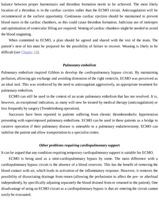 balance	 between	 proper	 haemostasis	 and	 thrombus	 formation	 needs	 to	 be	 achieved.	 The	 most	 likely
location	of	a	thrombus	is	in	the	cardiac	cavities	rather	than	the	ECMO	circuit.	Anticoagulation	will	be
recommenced	 at	 the	 earliest	 opportunity.	 Continuous	 cardiac	 ejection	 should	 be	 maintained	 to	 prevent
blood	stasis	in	the	cardiac	chambers,	as	this	could	cause	thrombus	formation.	Judicious	use	of	inotropes
and	optimization	of	ventricular	filling	are	required.	Venting	of	cardiac	chambers	might	be	needed	to	avoid
the	blood	stagnating.
When	 committed	 to	 ECMO,	 a	 plan	 should	 be	 agreed	 and	 shared	 with	 the	 rest	 of	 the	 team.	 The
patient’s	next	of	kin	must	be	prepared	for	the	possibility	of	failure	to	recover.	Weaning	is	likely	to	be
difficult	(see	Chapter	11).
Pulmonary	embolism
Pulmonary	 embolism	 inspired	 Gibbon	 to	 develop	 the	 cardiopulmonary	 bypass	 circuit.	 By	 maintaining
perfusion,	allowing	gas	exchange	and	avoiding	distension	of	the	right	ventricle,	ECMO	was	perceived	as
an	ideal	tool.	This	was	reinforced	by	the	need	to	anticoagulant	aggressively,	an	appropriate	treatment	for
pulmonary	embolism.
ECMO	can	still	be	used	in	the	context	of	an	acute	pulmonary	embolism	that	has	not	resolved.	It	is,
however,	an	exceptional	indication,	as	many	will	now	be	treated	by	medical	therapy	(anticoagulation)	or
less	frequently	by	surgery	(Trendelenburg	operation).
Successes	 have	 been	 reported	 in	 patients	 suffering	 from	 chronic	 thromboembolic	 hypertension
presenting	with	superimposed	pulmonary	embolisms.	ECMO	can	be	used	in	these	patients	as	a	bridge	to
curative	operation	if	their	pulmonary	disease	is	amenable	to	a	pulmonary	endarterectomy.	ECMO	can
stabilize	the	patient	and	allow	transportation	to	a	specialist	centre.
Other	problems	requiring	cardiopulmonary	support
It	can	be	argued	that	any	condition	requiring	temporary	cardiopulmonary	support	is	suitable	for	ECMO.
ECMO	 is	 being	 used	 as	 a	 mini-cardiopulmonary	 bypass	 by	 some.	 The	 main	 difference	 with	 a
cardiopulmonary	bypass	circuit	is	the	absence	of	a	blood	reservoir.	This	has	the	benefit	of	removing	the
blood	contact	with	air,	which	leads	to	activation	of	the	inflammatory	response.	However,	it	removes	the
possibility	of	dissociating	drainage	from	return	(allowing	the	perfusionist	to	affect	the	pre-	or	afterload
independently,	by	specifically	adjusting	separately	the	blood	drained	from	or	returned	to	the	patient).	One
disadvantage	of	using	an	ECMO	circuit	as	a	cardiopulmonary	bypass	is	that	air	entering	the	circuit	cannot
easily	be	evacuated.
 