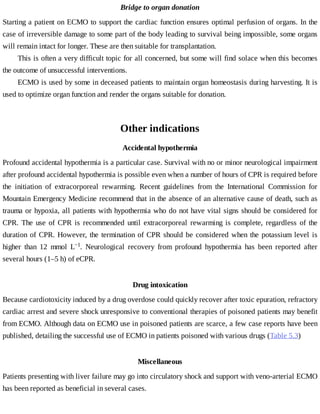 Bridge	to	organ	donation
Starting	a	patient	on	ECMO	to	support	the	cardiac	function	ensures	optimal	perfusion	of	organs.	In	the
case	of	irreversible	damage	to	some	part	of	the	body	leading	to	survival	being	impossible,	some	organs
will	remain	intact	for	longer.	These	are	then	suitable	for	transplantation.
This	is	often	a	very	difficult	topic	for	all	concerned,	but	some	will	find	solace	when	this	becomes
the	outcome	of	unsuccessful	interventions.
ECMO	is	used	by	some	in	deceased	patients	to	maintain	organ	homeostasis	during	harvesting.	It	is
used	to	optimize	organ	function	and	render	the	organs	suitable	for	donation.
Other	indications
Accidental	hypothermia
Profound	accidental	hypothermia	is	a	particular	case.	Survival	with	no	or	minor	neurological	impairment
after	profound	accidental	hypothermia	is	possible	even	when	a	number	of	hours	of	CPR	is	required	before
the	 initiation	 of	 extracorporeal	 rewarming.	 Recent	 guidelines	 from	 the	 International	 Commission	 for
Mountain	Emergency	Medicine	recommend	that	in	the	absence	of	an	alternative	cause	of	death,	such	as
trauma	or	hypoxia,	all	patients	with	hypothermia	who	do	not	have	vital	signs	should	be	considered	for
CPR.	 The	 use	 of	 CPR	 is	 recommended	 until	 extracorporeal	 rewarming	 is	 complete,	 regardless	 of	 the
duration	of	CPR.	However,	the	termination	of	CPR	should	be	considered	when	the	potassium	level	is
higher	 than	 12	 mmol	 L−1.	 Neurological	 recovery	 from	 profound	 hypothermia	 has	 been	 reported	 after
several	hours	(1–5	h)	of	eCPR.
Drug	intoxication
Because	cardiotoxicity	induced	by	a	drug	overdose	could	quickly	recover	after	toxic	epuration,	refractory
cardiac	arrest	and	severe	shock	unresponsive	to	conventional	therapies	of	poisoned	patients	may	benefit
from	ECMO.	Although	data	on	ECMO	use	in	poisoned	patients	are	scarce,	a	few	case	reports	have	been
published,	detailing	the	successful	use	of	ECMO	in	patients	poisoned	with	various	drugs	(Table	5.3)
Miscellaneous
Patients	presenting	with	liver	failure	may	go	into	circulatory	shock	and	support	with	veno-arterial	ECMO
has	been	reported	as	beneficial	in	several	cases.
 